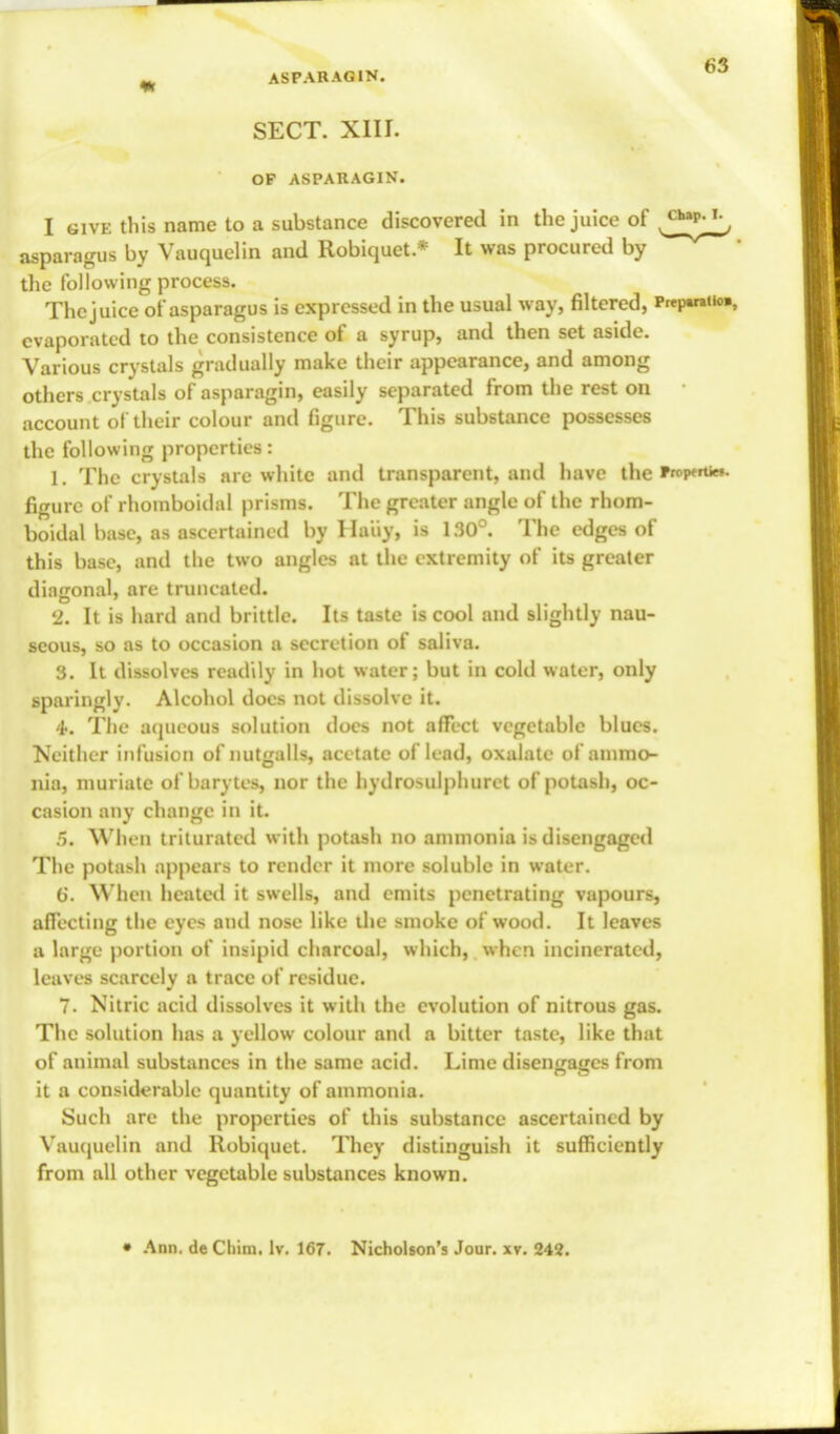 SECT. XIII. OF ASPARAGIN. I give this name to a substance discovered in the juice of ^**v-Jj asparagus by Vauquelin and Robiquet.* It was procured by the following process. The juice of asparagus is expressed in the usual way, filtered, Prqwatto. evaporated to the consistence of a syrup, and then set aside. Various crystals gradually make their appearance, and among others crystals of asparagin, easily separated from the rest on • account of their colour and figure. This substance possesses the following properties: 1. The crystals are white and transparent, and have the Propwtiet. figure of rhomboidal prisms. The greater angle of the rhom- boidal base, as ascertained by Haiiy, is 130°. The edges of this base, and the two angles at the extremity of its greater diagonal, are truncated. 2. It is hard and brittle. Its taste is cool and slightly nau- seous, so as to occasion a secretion of saliva. 3. It dissolves readily in hot water; but in cold water, only sparingly. Alcohol docs not dissolve it. 'l>. The aqueous solution docs not affect vegetable blues. Neither infusion of nutgalls, acetate of lead, oxalate of ammo- nia, muriate of barytes, nor the hydrosulphuret of potash, oc- casion any change in it. 5. When triturated with potash no ammonia is disengaged The potash appears to render it more soluble in water. 6. When heated it swells, and emits penetrating vapours, affecting the eyes and nose like die smoke of wood. It leaves a large portion of insipid charcoal, which, when incinerated, leaves scarcely a trace of residue. 7. Nitric acid dissolves it with the evolution of nitrous gas. The solution has a yellow colour and a bitter taste, like that of animal substances in the same acid. Lime diseiia<;cs from it a considerable quantity of ammonia. Such are the properties of this substance ascertained by Vauquelin and Robiquet. They distinguish it sufficiently from all other vegetable substances known. • Ann. de Cliim. lv. 167. Nicholson's Jour. xv. 242.