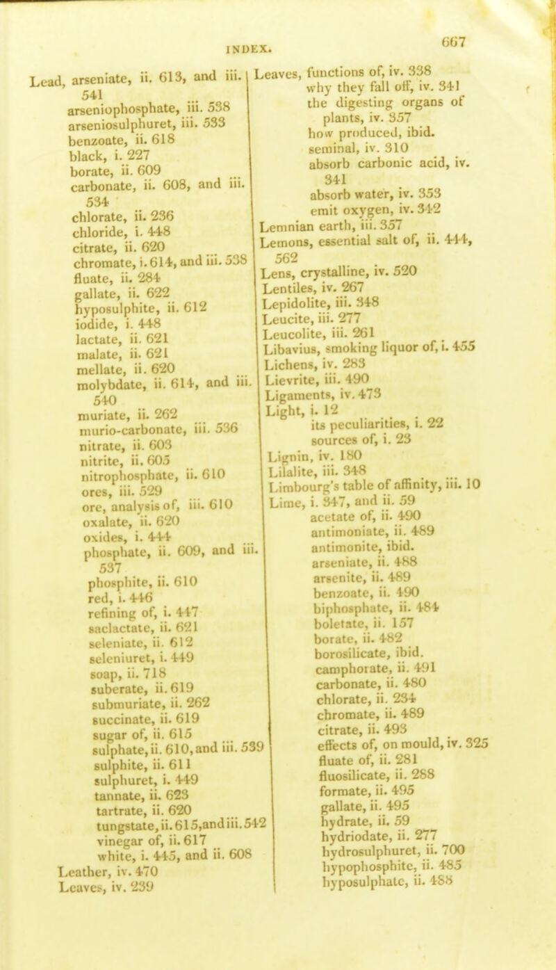 Lead, arseniate, ii. 613, and m 541 arseniophosphate, iii. 538 arseniosulphuret, iii. 533 benzoate, ii. 618 black, i. 227 borate, ii. 609 carbonate, ii. 608, and iii 534 chlorate, ii. 236 chloride, i. 448 citrate, ii. 620 chromate, i. 614, and iii. 538 fluate, ii. 284 gallate, ii. 622 hyposulphite, ii. 612 iodide, i. 448 lactate, ii. 621 nialate, ii. 621 mellate, ii. 620 molybdate, ii. 614, and i 540 muriate, ii. 262 murio-carbonate, iii. 536 nitrate, ii. 603 nitrite, ii. 605 nitrophosphate, ii. 610 ores, iii. 529 ore, analysis of, iii. 610 oxalate, ii. 620 oxides, i. 444 phosphate, ii. 609, and iii 537 phosphite, ii. 610 red, i. 446 refining of, i. 447 saclactatc, ii. 621 Beleniate, ii. 612 seleniuret, i. 449 soap, ii. 718 suberate, ii.619 submuriate, ii. 262 succinate, ii. 619 sugar of, ii. 615 sulphate, ii. 610, and iii. 539 sulphite, ii. 611 sulphuret, i. 449 tannate, ii. 623 tartrate, ii. 620 tungstate,ii.615,andiii.542 vinegar of, ii. 617 white, i. 445, and ii. 608 Leather, iv. 470 Leave*, iv. 239 Leaves, functions of, iv. 338 why they fall off, iv. 341 the digesting organs of plants, iv. 357 ho*v produced, ibid, seminal, iv. 310 absorb carbonic acid, iv. 341 absorb water, iv. 353 emit oxygen, iv. 342 Lemnian earth, iii. 357 Lemons, essential salt of, ii. 411, 562 Lens, crystalline, iv. 520 Lentiles, iv. 267 Lepidolite, iii. 348 Leucite, iii. 277 Leucolite, iii. 261 Libavius, smoking liquor of, i. 455 Lichens, iv. 283 Lievrite, iii. 490 Ligaments, iv.473 Light, i. 12 its peculiarities, i. 22 sources of, i. 23 Lignin, iv. 180 Lilalite, iii. 348 Limbourg's table of affinity, in. 10 Lime, i. 347, and ii. 59 acetate of, ii. 490 antimoniate, ii. 489 antimonite, ibid, arseniate, ii. 488 arsenite, ii. 489 benzoate, ii. 490 biphosphate, ii. 484 boletate, ii. 157 borate, ii. 482 borosilicate, ibid, camphoiate, ii. 491 carbonate, ii. 480 chlorate, ii. 234 chromate, ii. 489 citrate, ii. 493 effects of, on mould, iv. 325 fluate of, ii. 281 fluosilicate, ii. 288 formate, ii. 495 gallate, ii. 495 hydrate, ii. 59 hydriodate, ii. 277 hydrosulphuret, ii. 700 hypophosphitc, ii. 485 hyposulphatc, ii. 488