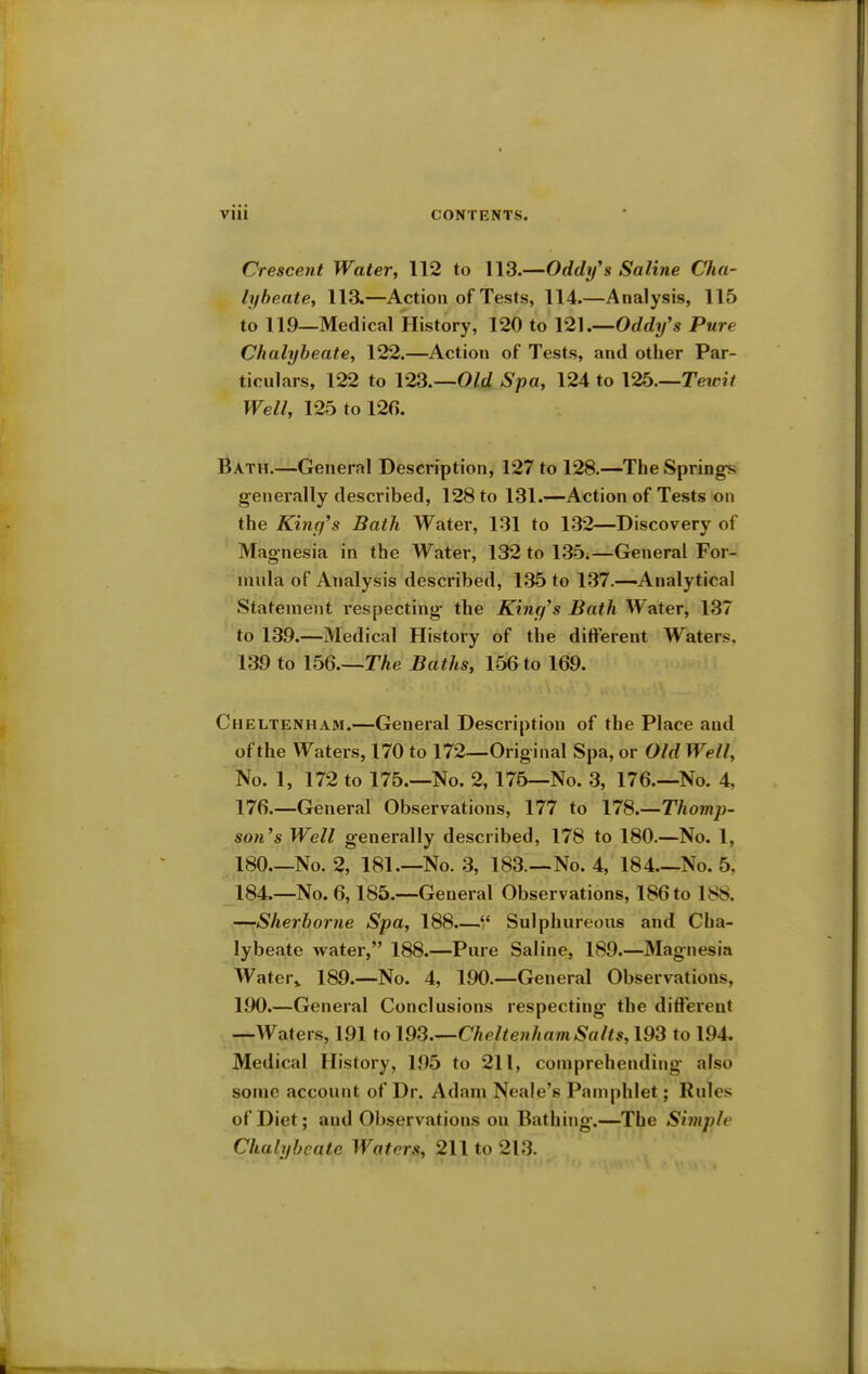 Crescent Water, 112 to 113.—Oddifs Saline Cha- lybeate, 113.—Action of Tests, 114.—Analysis, 115 to 119—Medical History, 120 to 121.—Oddifs Pure Chalybeate, 122.—Action of Tests, and other Par- ticulars, 122 to 123.—Old Spa, 124 to 126.—Tewit Well, 125 to 126. Bath.—General Description, 127 to 128.—The Springs generally described, 128 to 131.—Action of Tests on the King's Bath Water, 131 to 132—Discovery of Magnesia in the Water, 132 to 135.—General For- mula of Analysis described, 135 to 137.—Analytical Statement respecting- the King's Bath Water, 137 to 139.—Medical History of the different Waters. 139 to 156—The Baths, 156 to 169. Cheltenham.—General Description of the Place and of the Waters, 170 to 172—Original Spa, or Old Well, No. 1, 172 to 175.—No. 2, 175—No. 3, 176.—No. 4, 176.—General Observations, 177 to 178.—Thomp- son's Well generally described, 178 to 180.—No. 1, 180.—No. 2, 181—No. 3, 183—No. 4, 184—No. 5, 184.—No. 6,185.—General Observations, 186 to 188. —Sherborne Spa, 188.— Sulphureous and Cha- lybeate water, 188.—Pure Saline, 189.—Magnesia Water,, 189.—No. 4, 190.—General Observations, 190.—General Conclusions respecting the different —Waters, 191 to Cheltenham Salts, 193 to 194. Medical History, 195 to 211, comprehending also some account of Dr. Adam Neale's Pamphlet; Rules of Diet; and Observations on Bathing.—The Simple Chalybeate Waters, 211 to 213.