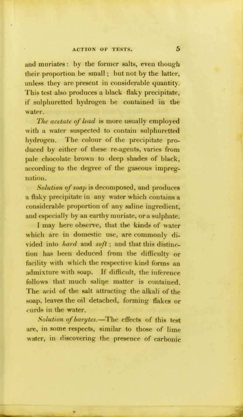 and muriates: by the former salts, even though their proportion be small; but not by the latter, unless they are present in considerable quantity. This test also produces a black flaky precipitate, if sulphuretted hydrogen be contained in the water. The acetate of lead is more usually employed with a water suspected to contain sulphuretted hydrogen. The colour of the precipitate pro- duced by either of these re-agents, varies from pale chocolate brown to deep shades of black, according to the degree of the gaseous impreg- nation. Solution of soap is decomposed, and produces a flaky precipitate in any water which contains a considerable proportion of any saline ingredient, and especially by an earthy muriate, or a sulphate. I may here observe, that tl»e kinds of w ater which are in domestic use, are commonly di- vided into hard and soft ; and that this distinc- tion has been deduced from the difficulty or facility with which the respective kind forms an admixture with soap. If difficult, the inference follows that much saline matter is contained. The acid of the salt attracting the alkali of the soap, leaves the oil detached, forming flakes or curds in the water. Solution ofbarytcs.—The effects of this test are, in some respects, similar to those of lime water, in discovering the presence of carbonic