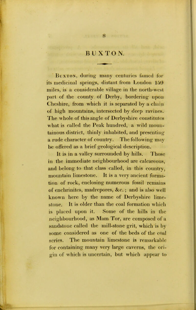 BUXTON. Buxton, during many centuries famed for its medicinal springs, distant from London 159 miles, is a considerable village in the north-west part of the county of Derby, bordering upon Cheshire, from which it is separated by a chain of high mountains, intersected by deep ravines. The whole of this angle of Derbyshire constitutes what is called the Peak hundred, a wild moun- tainous district, thinly inhabited, and presenting a rude character of country. The following may be offered as a brief geological description. It is in a valley surrounded by hills. Those in the immediate neighbourhood are calcareous, and belong to that class called, in this country, mountain limestone. It is a very ancient forma- tion of rock, enclosing numerous fossil remains of enchrinites, madrepores, &c.; and is also well known here by the name of Derbyshire lime- stone. It is older than the coal formation which is placed upon it. Some of the hills in the neighbourhood, as Mam Tor, are composed of a sandstone called the mill-stone grit, which is by some considered as one of the beds of the coal series. The mountain limestone is remarkable for containing many very large caverns, the ori- gin of which is uncertain, but which appear to