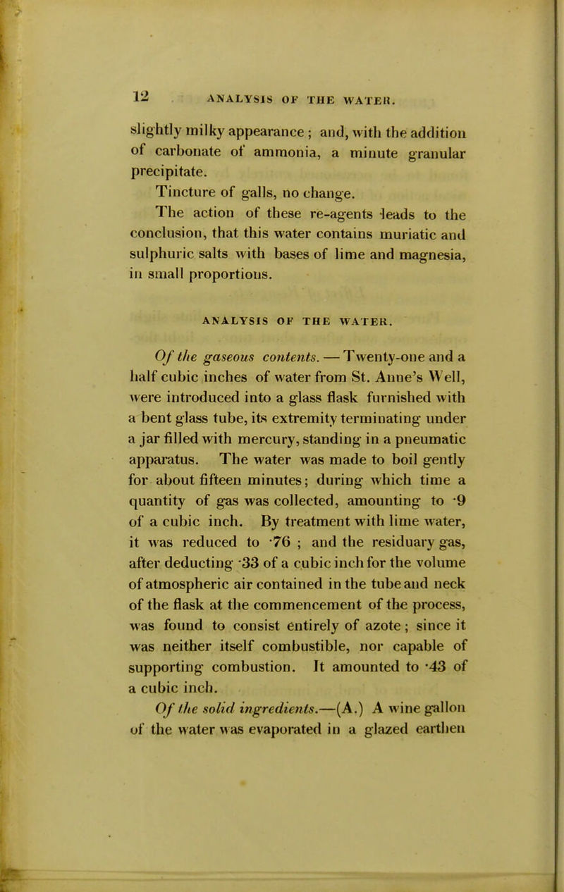 slightly milky appearance ; and, with the addition of carbonate of ammonia, a minute granular precipitate. Tincture of galls, no change. The action of these re-agents -leads to the conclusion, that this water contains muriatic and sulphuric salts with bases of lime and magnesia, in small proportions. ANALYSIS OF THE WATER. Of the gaseous contents. — Twenty-one and a half cubic inches of water from St. Anne's Well, were introduced into a glass flask furnished with a bent glass tube, its extremity terminating under a jar filled with mercury, standing in a pneumatic apparatus. The water was made to boil gently for about fifteen minutes; during which time a quantity of gas was collected, amounting to 9 of a cubic inch. By treatment with lime water, it was reduced to 76 ; and the residuary gas, after deducting 33 of a cubic inch for the volume of atmospheric air contained in the tube and neck of the flask at the commencement of the process, was found to consist entirely of azote; since it was neither itself combustible, nor capable of supporting combustion. It amounted to *43 of a cubic inch. Of the solid ingredients.—(A.) A wine gallon of the water was evaporated in a glazed earthen