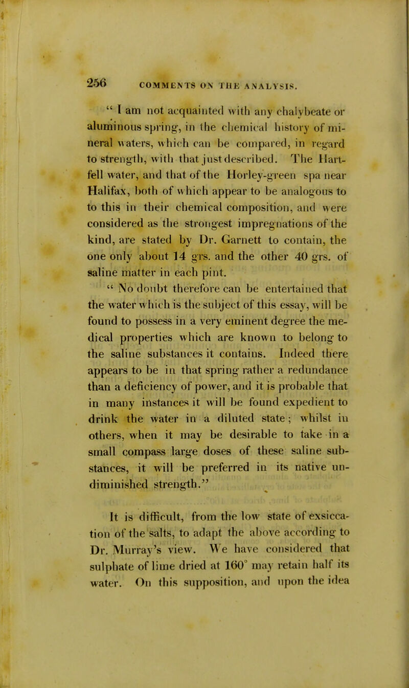  I am not acquainted with any chalybeate or aluminous spring-, in the chemical history of mi- neral waters, which can be compared, in regard to strength, with that just described. The Hart- fell water, and that of the Horley-green spa near Halifax, both of which appear to be analogous to to this in their chemical composition, and were considered as the strongest impregnations of the kind, are stated by Dr. Garnett to contain, the one only about 14 grs. and the other 40 grs. of saline matter in each pint.  No doubt therefore can be entertained that the water which is the subject of this essay, will be found to possess in a very eminent degree the me- dical properties which are known to belong to the saline substances it contains. Indeed there appears to be in that spring rather a redundance than a deficiency of power, and it is probable that in many instances it will be found expedient to drink the water in a diluted state; whilst in others, when it may be desirable to take in a small compass large doses of these saline sub- stances, it will be preferred in its native un- diminished strength. It is difficult, from the low state of exsicca- tion of the salts, to adapt the above according to Dr. Murray's view. We have considered that sulphate of lime dried at 160° may retain half its water. On this supposition, and upon the idea