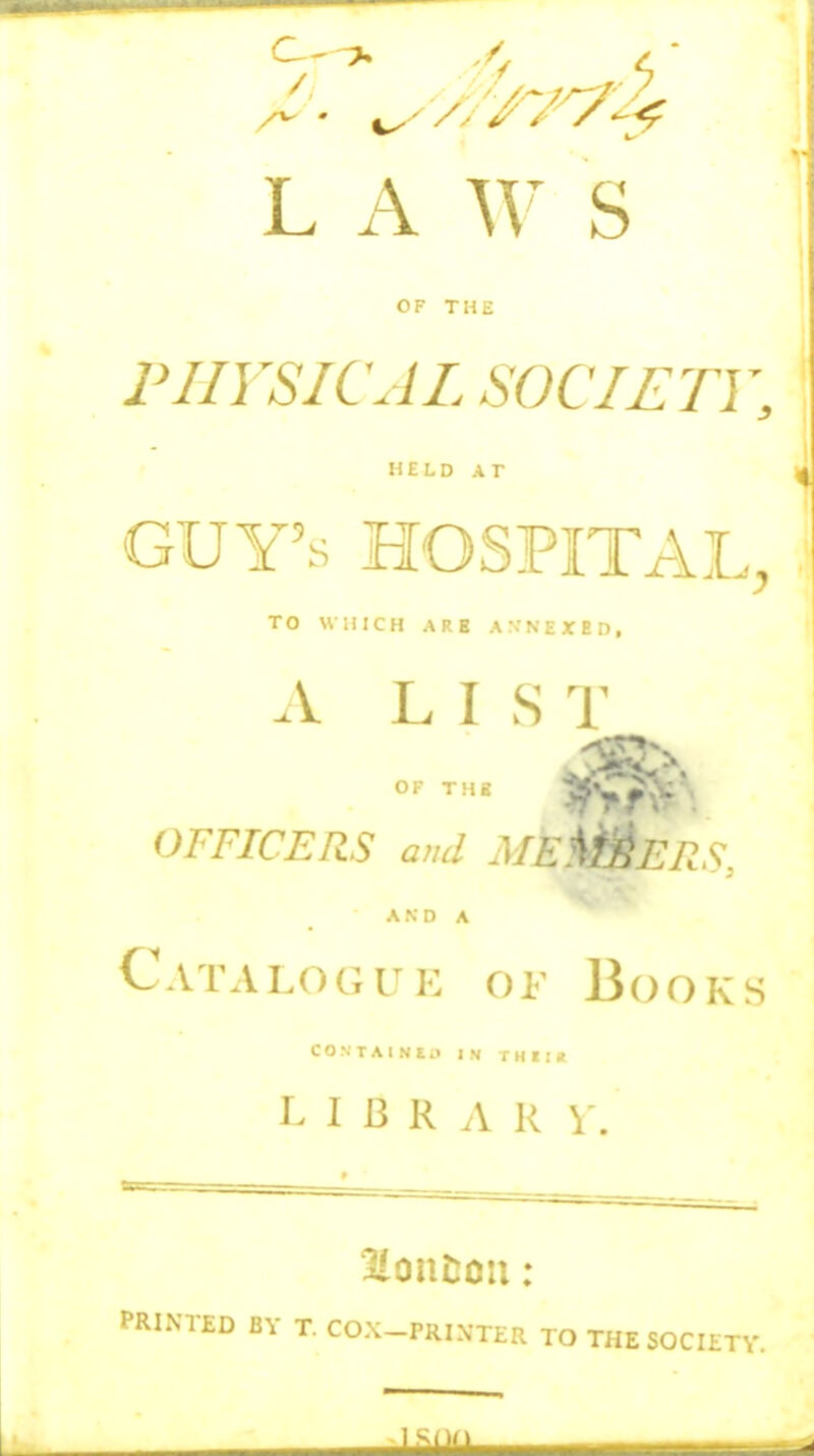 L A S OF THE PHYSICAL SOCIETY, HELD AT GUY'S HOSPITAL, TO WHICH ARB A .V N E X E D , A LIS T OF TMB OFFICERS and ML ^IIS, AND A Catalogue of Books C O N T A I N E .1 IN r H I ! R I B R A R \ PRINTED BY T. COX-PRIXTER TO THE SOCIETY.