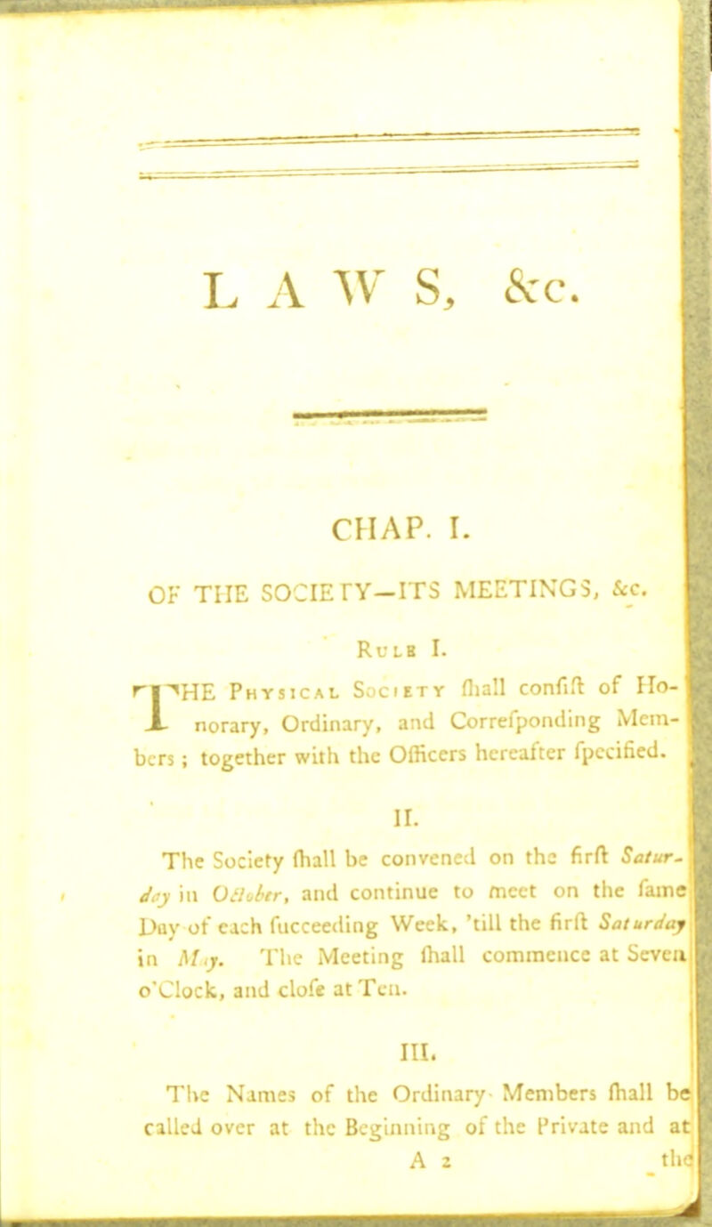 L A W S, &c. CHAP. I. OF THE sociEry-iTs meetings, &c. Rule I. ri^^HE Physical Society fliall confift of Ho- X norary. Ordinary, and Correfponding Mem- bers ; together with the Officers hereafter fpccified. ir. The Society (hall be convened on the firft Satur^ Jay ill Oil'^tr, and continue to meet on the fame Day of each fucceeding Week, 'till the firft Saturday in bl,y. The Meeting lhall commence at Seven I o'clock, and clofe at Ten. III. The Names of the Ordinary- Members fliall be called over at the Beginning of the Private and at A 2 the