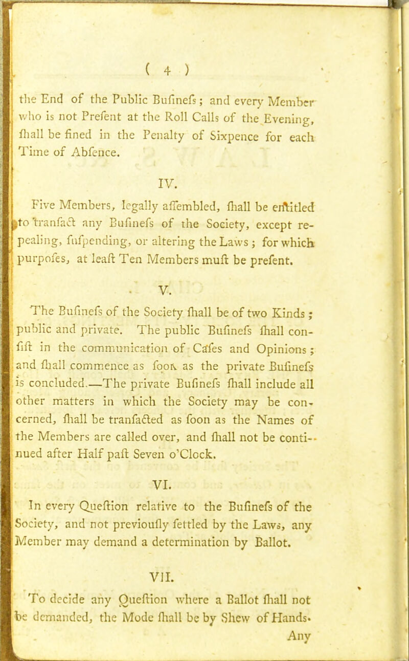 rlie End of the Public Bufinefs; and every Member v/ho is not Prefent at the Roll Calls of the Evening, fliall be fined in the Penalty of Sixpence for each Time of Abfence. IV. Five Members, legally afiembled, fliall be eiftitled |ito tranfaft any Bufinefs of the Society, except re- pealing, ftifpending, or altering the Laws; for which purpofes, at leaft Ten Members muft be prefent. V. The Bufinefs of the Society ftiall be of two Kinds ; public and private. The public Bufinefs fhall con- fift in the communication of Csfes and Opinions; and fliall commence as foo^ as the private Bufinefs is concluded.—The private Bufinefs ftiall include all other matters in which the Society may be con- cerned, fiiall be tranfafted as foon as the Names of the Members are called over, and ftiall not be conti-- iiued after Half paft Seven o'Clcck. VI. In every Queftion relative to the Bufinefs of the Society, and not previoufly fettled by the Laws, any Member may demand a determination by Ballot. VIL To decide any Oueftion where a Ballot lhall not be demanded, the Mode fliall be by Shew of Hands. Any