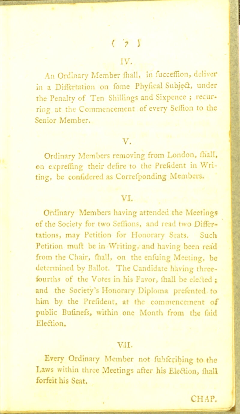 IV. An Ordinary Member (hall, in fucceflion, dA'ivcv in a DilTcrtation on fome Phyfical Siihjed, under the Penalty of Ten Shillings and Sixpence ; recur- ring at tlic Commencement of every SelHon to the Senior Member. V. Ordinary Members removing from London, Hiall, on exprefTing their defire to the Prefident in Wri- ting, be confidered as Correfponding Members. VI. Ordinary Members having attended the Meetings of the Society for two SefTions, and read two Diffcr- tations, may Petition for Honorary Scats. Such Petition muft be in Writing, and having been read from the Chair, fliall, on the enfuing Meeting, be determined by Ballot. The Candidate having three- fourths of the Votes in his Favor, lhall be clcled ; and the Society's Honorary Diploma prcfcnted to him by the Prefident, at the commencement of public Bufinefs, within one Month from the f.iid Eledion. VII. Every Ordinary Member not fu'jfcribing to the Laws within three Meetings after his Ekaion, fliall forfeit liis Seat. CH.AP.