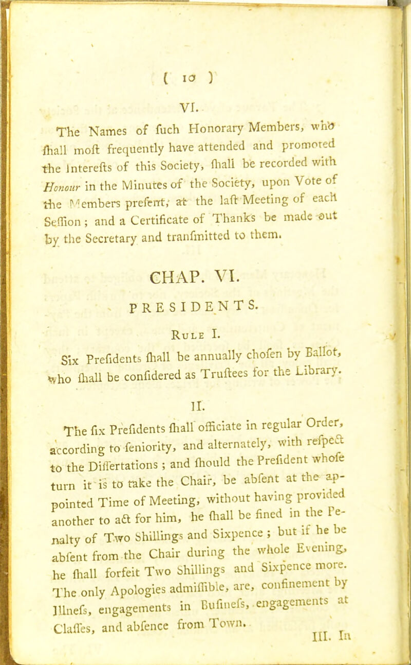 VI. The Names of fuch Honorary Members, whb fhall moft frequently have attended and promored the Interefts of this Society, fliali be recorded with Honour in the Minutes of the Society, upon Vote of the ^embers preferrt,- at the laft Meeting of each Seflion ; and a Certificate of Thanks be made -out by the Secretary and tranfmitted to them. GHAP. VI. PRESIDENTS. Rule I. Six Prefidents flwll be annually chofen by Ballot, i^ho lhall be confidered as Truftees for the Library. 11. The fix Prefidents fliall officiate in regular Order, according to Seniority, and alternately, with refpcft to the Differtations ; and (hould the Prefident whofe turn it is to take the Chair, be abfeftt at the ap- pointed Time of Meeting, without having provided another to ad for him, he (hall be fined in the Pe- nalty of Two Shillings and Sixpence ; but it he be abfent from.the Chair during the whole Evening, he fhall forfeit Two Shillings and Sixpence more. The only Apologies admiffible, are, confinement by Illnefs, engagements in Bufinefs, engagements at ClafTes, and abfence from Town.