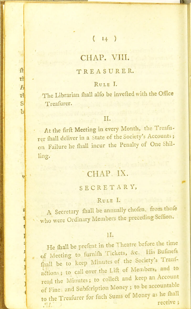 CHAP. VIII. TREASURER. Rule I. The Librarian ftiall alfo be invefted with the Office Treafurer. II. At the firft Meeting in every Month, the Treafu- rer fhall deUver in a State of the Society's Accounts; on Failure he fliall incur the Penalty of One Shil- ling. CHAP IX. SECRETARY, Rule I. A Secretary fliall be annually chofen, from thofe who were Ordinary Members the preceding Sellion. II. He fliall be prefent in the Theatre before the time of Meeting to furnifli Tickets. &c. His Bufmefs fliall be to keep Minutes of the Society s Tranf- a'a^ons; to call over the Lift of Members, and to read the Minutes; to colled and keep an Account of Fine and Subfcription Money ; to be accountable to the Treafurer for fuch Sums of Money as he fliall r ^ receive .;
