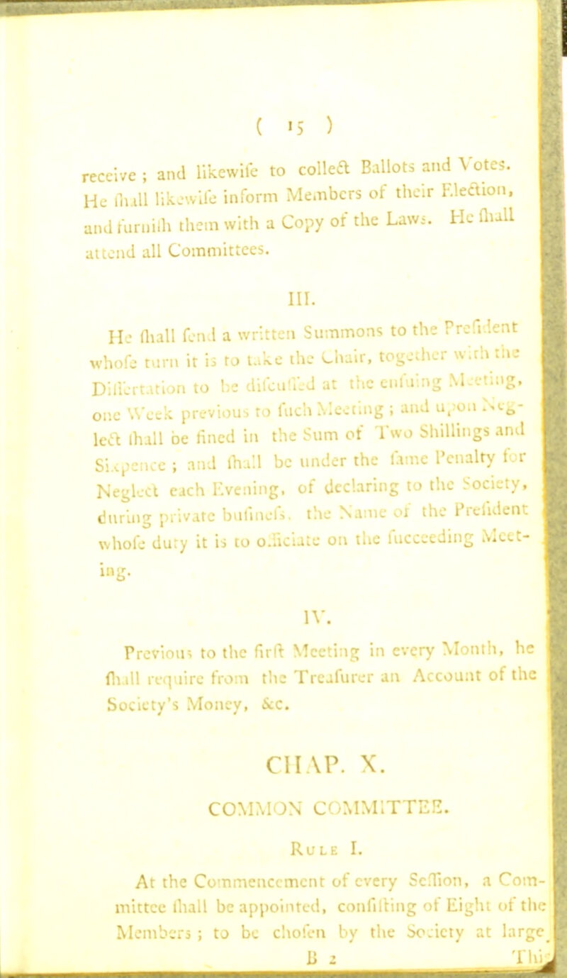 receive ; and liicewife to colka Ballots and Votes. He fn.ill lili>.vire inform Me.-nbcrs of their F.leaion. and furniih them with a Copy of the Lawi. He Qull attend all Committees. III. He fluU fen.l a written Summons to the Prefr.lent whofe tarn it ii to lake the Chair, together w.rh ta.- DilVcrt.uion to be difou'.ild at the cnfuing M-etiiig. one Week previous to fuch Meeting ; and u.>on Neg- lea lhall be fined in the Sum of Two Shillings and Si.vpence ; and Ihull be imder the f.iine Penalty for Neglect each Kveniiig. of declaring to the Society, during private bufinefs. the Name of the Prefident whofe dury it is to o.iiciate on the fucceeding Meet- ing. IV. Previous to the flrft Meeting in every Month, he flviU require from the Trcafurer an Account of the Society's Money, &c. CHAP. X. COMMON COMMITTEE. Rule I. . Commencement of every Sc.Tion, a Com- mittee thall be appointed, confilling of Eight of the Members ; to be cliolen by the Society at large