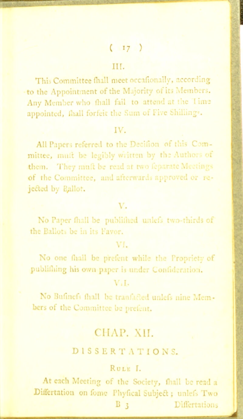 nr. Thi. Committee fhall meet nrcafionally, p.ccording to the Appointment of the Mijority ot'iti ?\Iemb.. r.s. Any Mcm!)er who rtiall fail to attend at ;he I invi ai^pointcd, iliall forlcii tlic Sum of Tive bhlUing-. IV. All P.ipcri referred to the Deciilon of thi> C-'m- niittei., niu.t he legibly \viitt?ii by th: Autlio;.. of them. Th'jy mnft be re.id r.t two lcpr.r:'te .\k Jiin^^^s of tiie Committee, and aftorwarda approved or rc- jeclod by E^illot. v. No Paper fli.-.II be publliiu'd ualtfj t'vo-rhirds of the EaKot-. be ia its Favor. Vf. No one fnail be prjfent while tlio Propriety of publiniing his own p.ipcr'm wf.dcr CoMli(Lratio:i. \ M. No nufincfs (hall be tranf.i.^cd unlcfj nine Mem- bers of the Committee be prcl'.nt. CHAP. D 1 S S E R T A T IONS. Rule I. At each Meeting of the Society, fiiall be read a Dilfcrtatiou on fomc Phyfical Subjefl; iinlcf^ Two B j L'lflcrtationj