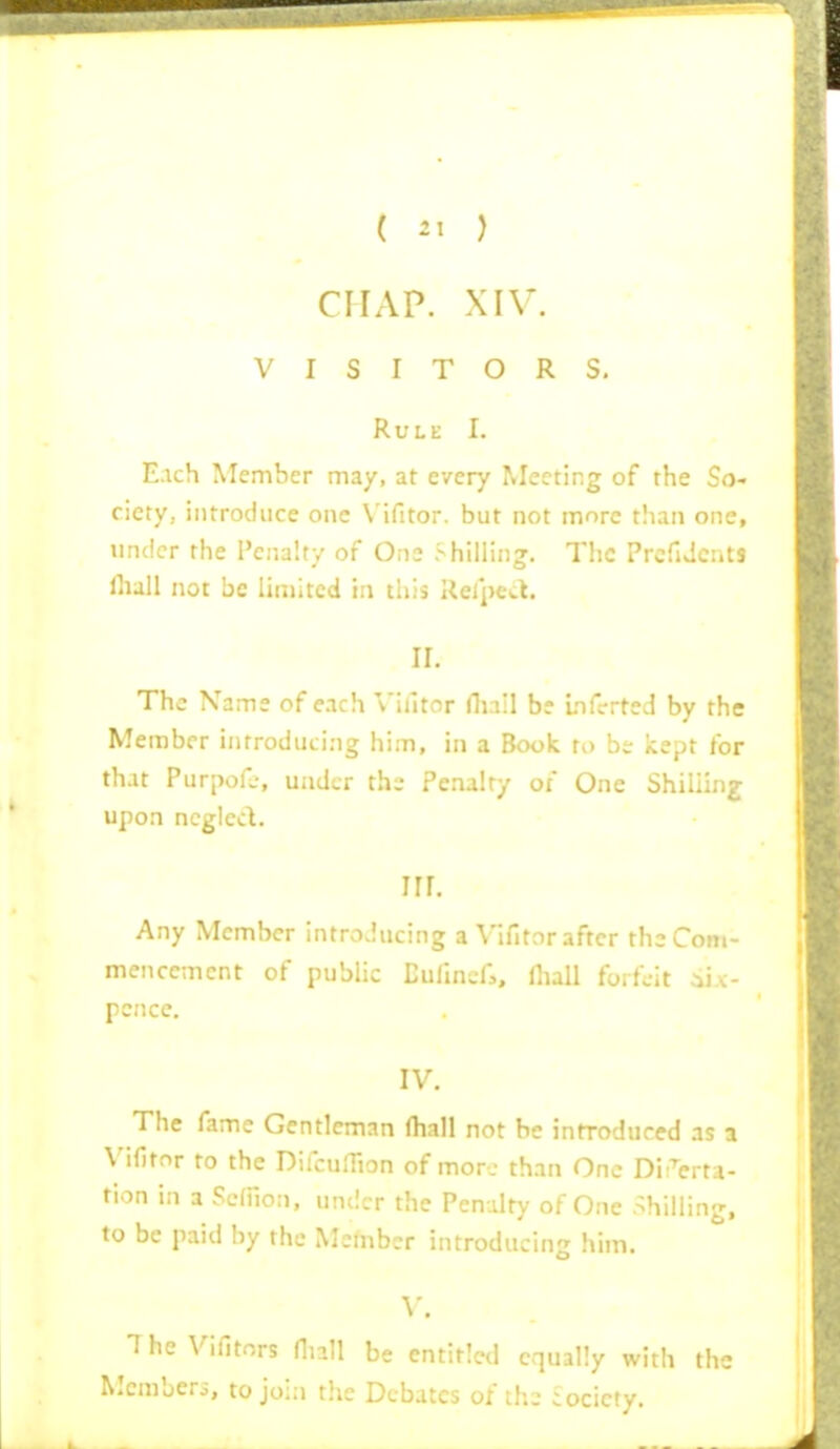 CHAP. XIV. VISITORS. Rule I. Each Member ma/, at every Meeting of the So- ciety, introduce one V'ifitor. but not more than one, under the Penalty of One Shilling. The PrcfiJcnts lhall not be limited in this Refpea. ir. The Name of each Villtor nuil be uifcrted by the Member introducing him, in a Book to b:r kept for that Purpofj, under thi- Penalty of One Shilling upon neglect. nr. Any Member introducing a Vifitnr after the Com- mencement of public Eufmsf,, Oiall forfeit ^iix- pcnce. IV. The fame Gentleman (hall not be introduced as a Vifitnr to the DifcuHion of more than One DiTerta- tion in a ScfPion, under the Penalty of One .^hilling, to be paid by the Member introducing him. y. IheVifitors nii;: ; , entitled equally with the Mcmberi, to join the Debates of ihe society.
