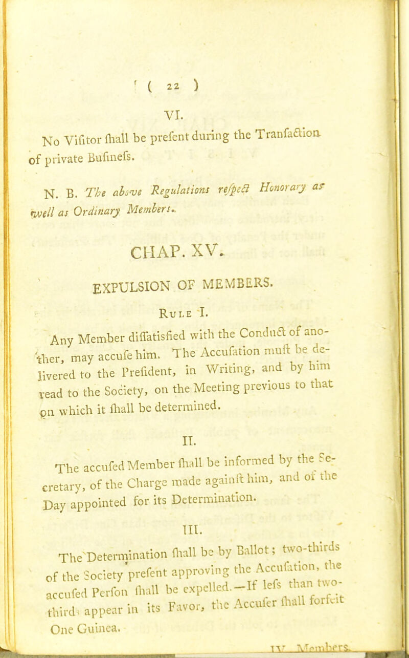 VI. No Vifitorniall be prefent during the Tranfaaioa of private Bufinefs. N. B. The ciknje Regulation re/pea Honorary ar rive/l as Ordinary Members.. EXPULSION OF MEMBERS. Rule I. Any Member diffatisfied with the Coudua of ano- ther, may accufehim. The Accuii^tion muft be de- livered to the Prefident, in Writing, and by hmi read to the Society, on the Meeting previous to that on which it lhall be determined. IT. The accufed Member niall be informed by the Se- cretary, of the Charge made againfthim, and or the Day appointed for its Determination. m. The^Determination fl.all be by Ballot; t^vo-thirds of the Society'prefent approving the Accufuion the cufed Perfo?n.aU be expelled.-If two- third, appear in its Favor, the AccuferlWl forfut One Guinea. Tt' AT^mbprS. I