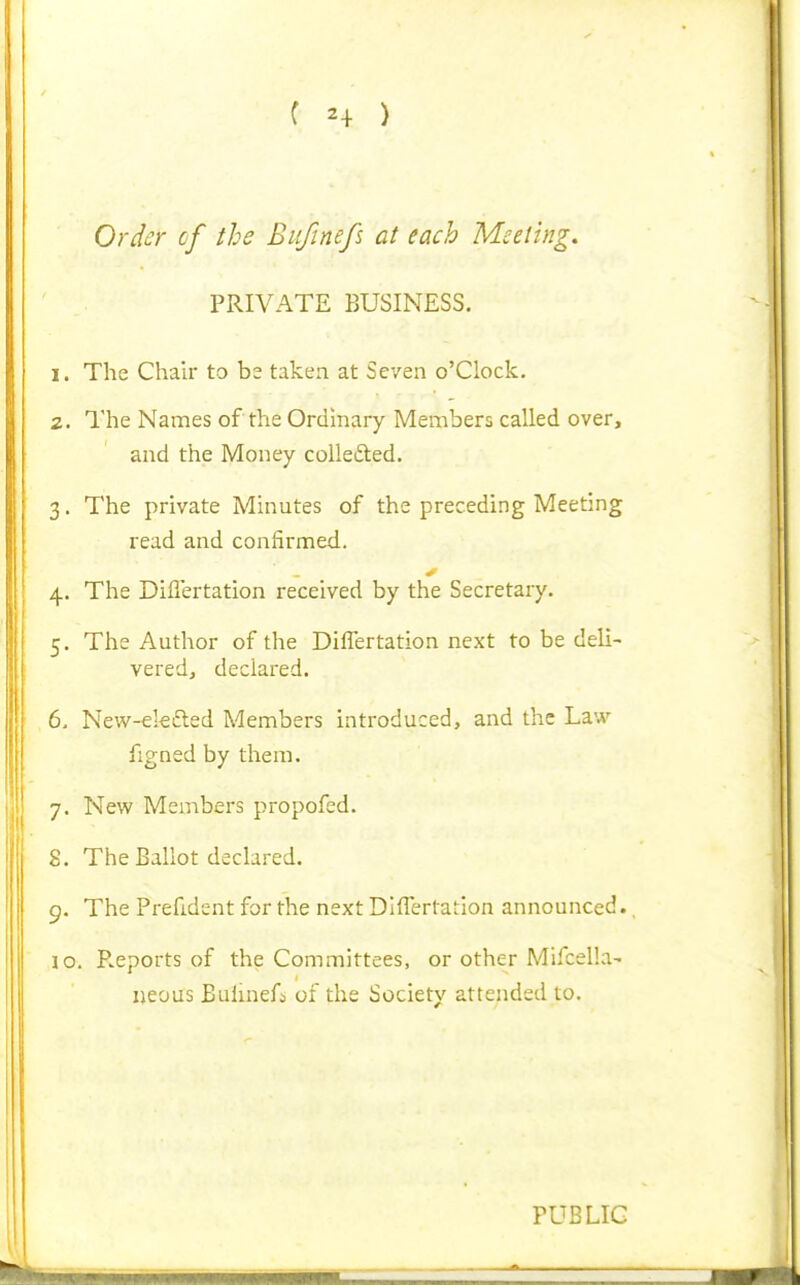 C 2+ ) Ordc:r cf the Bufinefs at each Meeting, PRIVATE BUSINESS. 1. The Chair to be taken at Seven o'Clock. 2. The Names of the Ordmary Members called over, and the Money colledted. 3. The private Minutes of the preceding Meeting read and confirmed. 4. The Diflertation received by the Secretary. 5. The Author of the Diflertation next to be deli- veredj declared. 6. New-ek£led Members introduced, and the Law figned by them. 7. New Members propofed. 8. The Ballot declared. 9. The Prefident for the next Diflertation announced., 10. P.eports of the Committees, or other Mifcella- ijeous Buhnefs of the Society attended to. PUBLIC