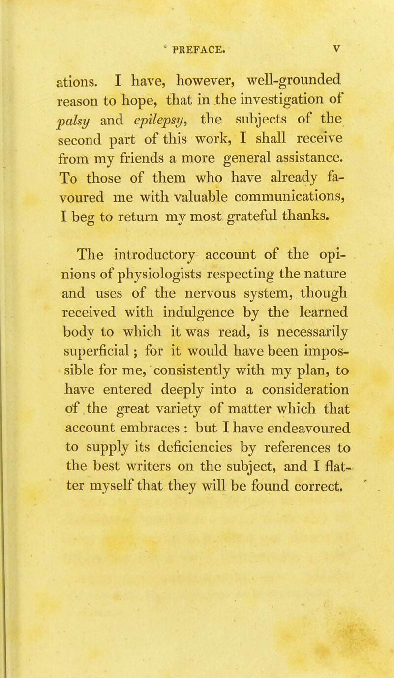 ations. I have, however, well-grounded reason to hope, that in the investigation of palsy and epilepsy^ the subjects of the second part of this work, I shall receive from my friends a more general assistance. To those of them who have already fa- voured me with valuable communications, I beg to return my most grateful thanks. The introductory account of the opi- nions of physiologists respecting the nature and uses of the nervous system, though received with indulgence by the learned body to which it was read, is necessarily superficial; for it would have been impos- sible for me, consistently with my plan, to have entered deeply into a consideration of the great variety of matter which that account embraces : but I have endeavoured to supply its deficiencies by references to the best writers on the subject, and I flat- ter myself that they will be found correct.