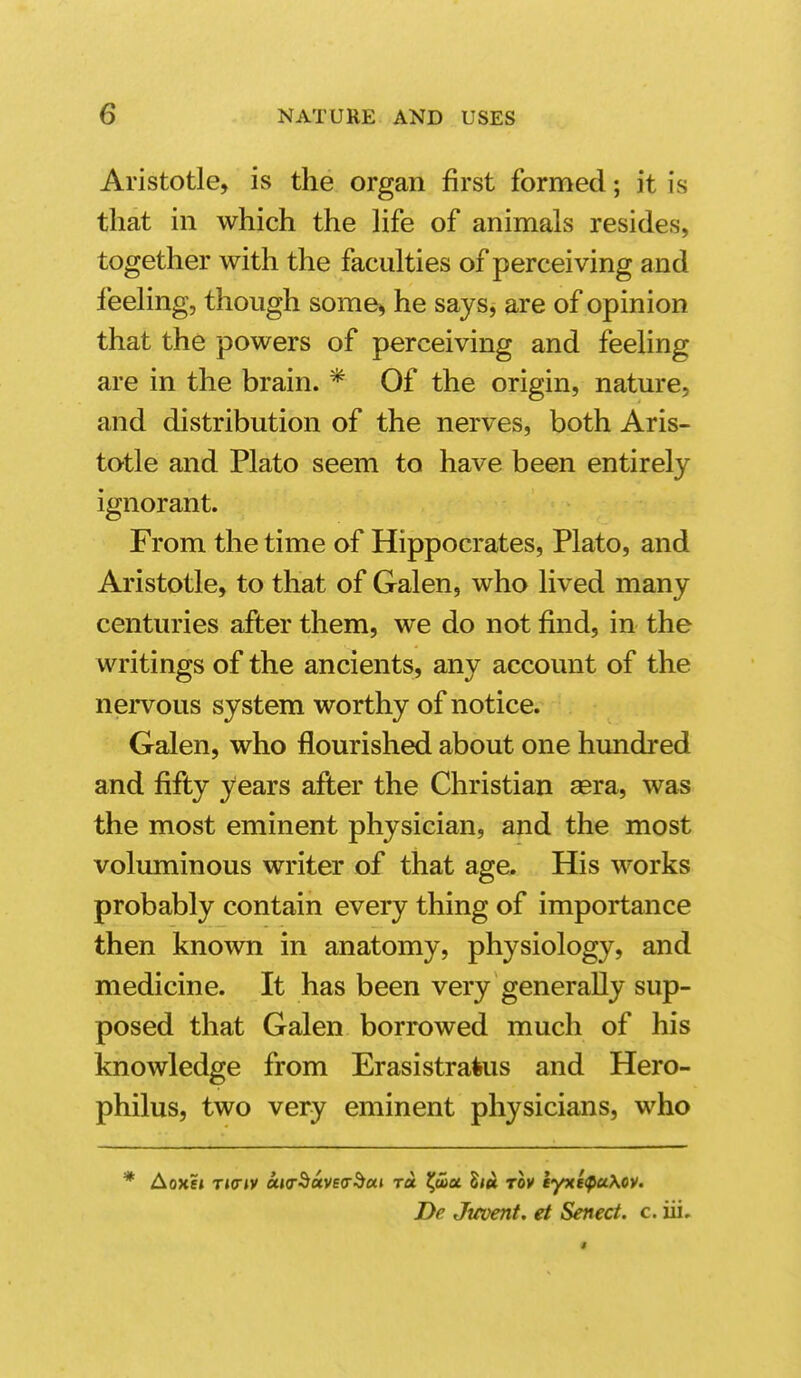 Aristotle, is the organ first formed; it is that in which the life of animals resides, together with the faculties of perceiving and feeling, though some> he says^ are of opinion that the powers of perceiving and feeling are in the brain. * Of the origin, nature, and distribution of the nerves, both Aris- totle and Plato seem to have been entirely ignorant. From the time of Hippocrates, Plato, and Aristotle, to that of Galen, who lived many centuries after them, we do not find, in the writings of the ancients, any account of the nervous system worthy of notice. Galen, who flourished about one hundred and fifly years afler the Christian aera, was the most eminent physician, and the most voluminous writer of that age. His works probably contain every thing of importance then known in anatomy, physiology, and medicine. It has been very generally sup- posed that Galen borrowed much of his knowledge from Erasistratus and Hero- philus, two very eminent physicians, who * AoxEt T»(r»y ciKr^uve<x^ui to. ^a)a liu rov iyxe^uXcv. De Jitvent, et Senect. c. iii.