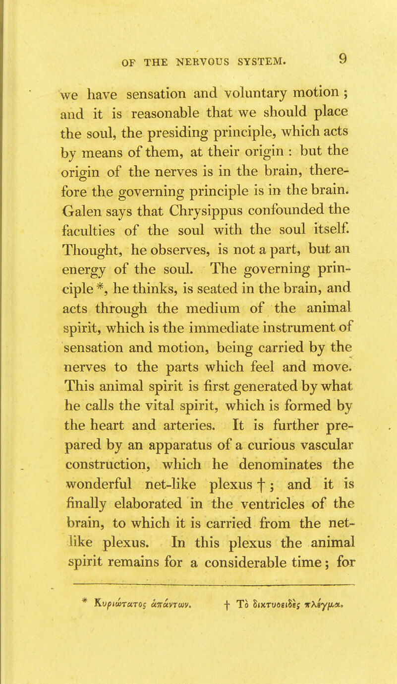 we have sensation and voluntary motion ; and it is reasonable that we should place the soul, the presiding principle, which acts by means of them, at their origin : but the origin of the nerves is in the brain, there- fore the governing principle is in the brain. Galen says that Chrysippus confounded the faculties of the soul with the soul itself Thought, he observes, is not a part, but an energy of the soul. The governing prin- ciple he thinks, is seated in the brain, and acts through the medium of the animal spirit, which is the immediate instrument of sensation and motion, being carried by the nerves to the parts which feel and move. This animal spirit is first generated by what he calls the vital spirit, which is formed by the heart and arteries. It is further pre- pared by an apparatus of a curious vascular construction, which he denominates the wonderful net-like plexus f; and it is finally elaborated in the ventricles of the brain, to which it is carried from the net- like plexus. In this plexus the animal spirit remains for a considerable time; for
