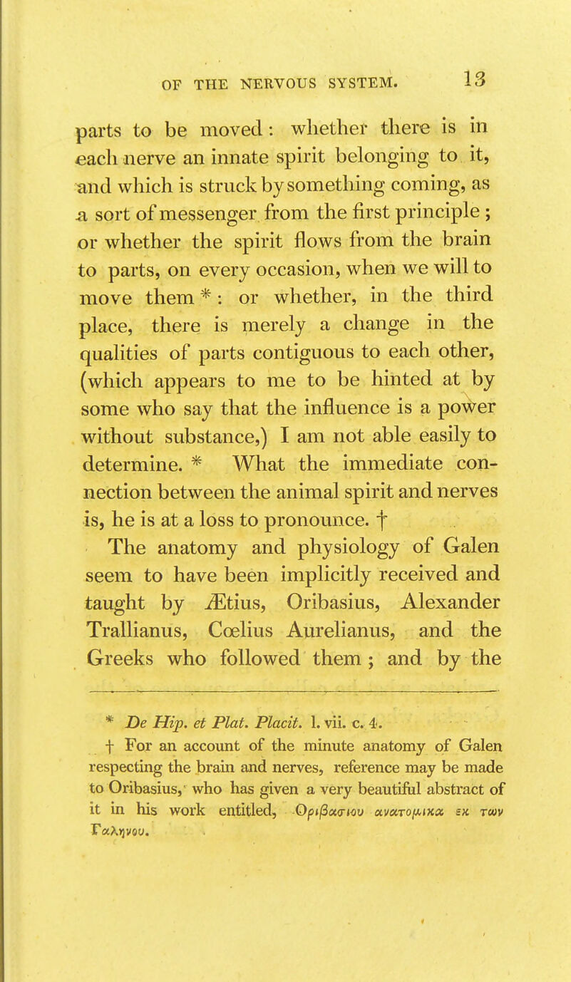 parts to be moved: whether there is in each nerve an innate spirit belonging to it, ^nd which is struck by something coming, as a sort of messenger from the first principle ; or whether the spirit flows from the brain to parts, on every occasion, when we will to move them *: or whether, in the third place, there is merely a change in the qualities of parts contiguous to each other, (which appears to me to be hinted at by some who say that the influence is a power without substance,) I am not able easily to determine. * What the immediate con- nection between the animal spirit and nerves is, he is at a loss to pronounce, f The anatomy and physiology of Galen seem to have been implicitly received and taught by ^tius, Oribasius, Alexander Trallianus, Coelius Aurelianus, and the Greeks who followed them ; and by the * De Hip. et Plat. Placit. 1. vii. c. 4. f For an account of the minute anatomy of Galen respecting the brain and nerves, reference may be made to Oribasius,' who has given a very beautiful abstract of it in his work entitled, Opi^cta-iov otvciTO[ji.ixix sx. rm