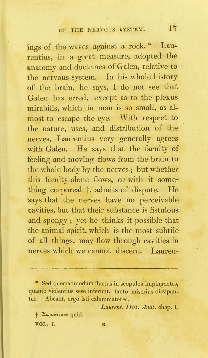 ings of the waves against a rock. * Lau- rentius, in a great measure, adopted the anatomy and doctrines of Galen, relative to the nervous system. In his whole history of the brain, he says, I do not see that Galen has erred, except as to the plexus mirabilis, which in man is so small, as al- most to escape the eye. With respect to the nature, uses, and distribution of the nerves, Laurentius very generally agrees with Galen. He says that the faculty of feeling and moving flows from the brain to the whole body by the nerves; but whether this faculty alone flows, or with it some- thing corporeal f, admits of dispute. He says that the nerves have no perceivable cavities, but that their substance is fistulous and spongy ; yet he thinks it possible that the animal spirit, which is the most subtile of all things, may flow through cavities in nerves which we cannot discern. Lauren- • Sed quemadmodum fluctus in scop.ulos impingentes, quanto violentius sese inferunt, tanto miserius dissipan- tur. Abeant, ergo isti calnmniatores. Laurent. Hist. Anat. chap. 1. f 2cu/xaTixov quid. VOL. I. e