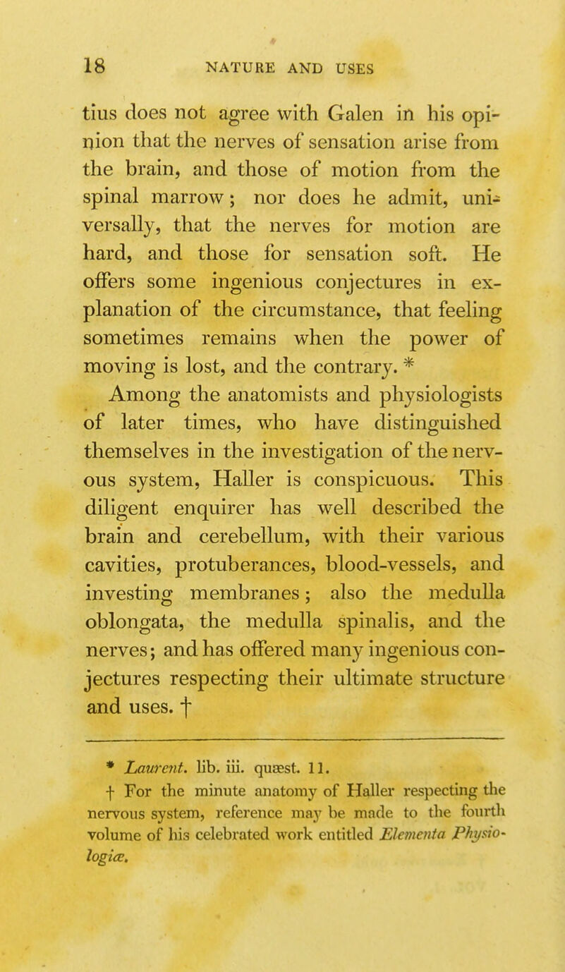 tius does not agree with Galen in his opi- nion that the nerves of sensation arise from the brain, and those of motion from the spinal marrow; nor does he admit, uni- versally, that the nerves for motion are hard, and those for sensation soft. He offers some ingenious conjectures in ex- planation of the circumstance, that feeling sometimes remains when the power of moving is lost, and the contrary. * Among the anatomists and physiologists of later times, who have distinguished themselves in the investigation of the nerv- ous system, Haller is conspicuous. This diligent enquirer has well described the brain and cerebellum, with their various cavities, protuberances, blood-vessels, and investing membranes; also the medulla oblongata, the medulla spinalis, and the nerves; and has offered many ingenious con- jectures respecting their ultimate structure and uses, f • Laurc?it. lib. iii. quasst 11. f For the minute anatomy of Haller respecting tlie nervous system, reference may be made to the fourth volume of his celebrated work entitled Elementa Physto- logiee.