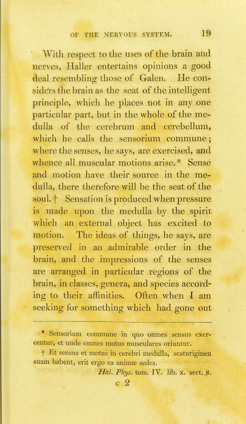 With respect to the uses of the brain and nerves, Haller entertains opinions a good deal resembling those of Galen. . He con- sidei's the brain as the seat of the intelligent principle, which he places not in any one particular part, but in the whole of the me- dulla of the cerebrum and cerebellum, which he calls the sensorium commune; where the senses, he says, are exercised, and whence all muscular motions arise. * Sense and motion have their source in the me- dulla, there therefore will be the seat of the soul, f Sensation is produced when pressure is made upon the medulla by the spirit which an external object has excited to motion. The ideas of things, he says, are preserved in an admirable order in the brain, and the impressions of the senses are arranged in particular regions of the brain, in classes, genera, and species accord- ing to their affinities. Often when I am seeking for something which had gone out * Sensorium commune in quo omnes sensus exer- centur, et unde omnes motus musculares oriuntur. f Et sensus et motus in cerebri medulla, scaturiginen suam habent, erit ergo ea animas sedes. Hal. Phys. torn. IV. lib. x. sect. ,8. c 2