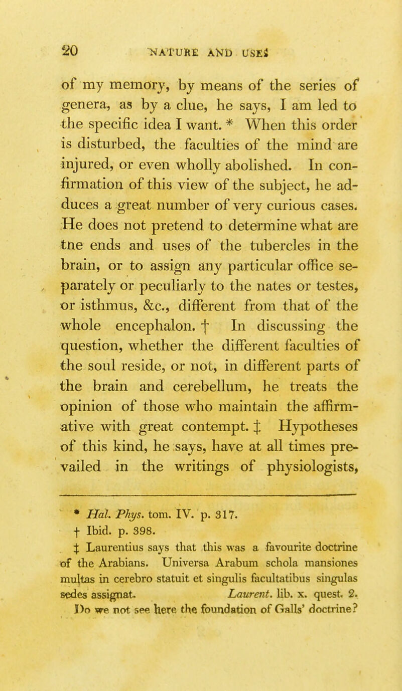 of my memory, by means of the series of genera, as by a clue, he says, I am led to the specific idea I want. * When this order is disturbed, the faculties of the mind are injured, or even wholly abolished. In con- firmation of this view of the subject, he ad- duces a great number of very curious cases. He does not pretend to determine what are tne ends and uses of the tubercles in the brain, or to assign any particular office se- parately or peculiarly to the nates or testes, or isthmus, &c., different from that of the whole encephalon. f In discussing the question, whether the different faculties of the soul reside, or not, in different parts of the brain and cerebellum, he treats the opinion of those who maintain the affirm- ative with great contempt. J Hypotheses of this kind, he says, have at all times pre- vailed in the writings of physiologists, • Hal. Phys. torn. IV. p. 317. f Ibid. p. 398. X Laurentius says that tliis was a favourite doctrine of the Arabians. Universa Arabum schola mansiones multas in cerebro statuit et singulis facultatibus singulas sedes assignat. Laurent, lib. x. quest, 2. Do we not see here the foundation of Galls' doctrine?