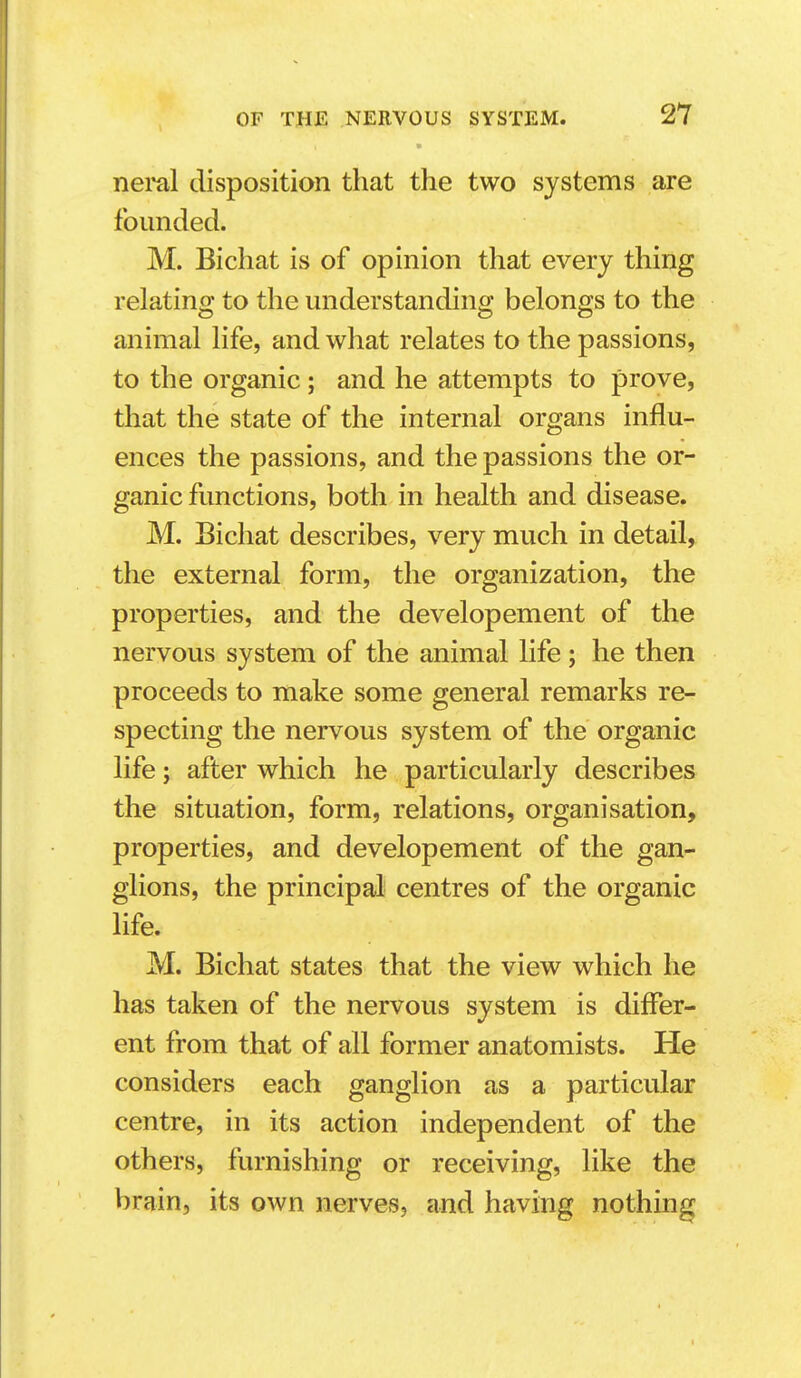 neml disposition that the two systems are founded. M. Bichat is of opinion that every thing relating to the understanding belongs to the animal life, and what relates to the passions, to the organic; and he attempts to prove, that the state of the internal organs influ- ences the passions, and the passions the or- ganic functions, both in health and disease. M. Bichat describes, very much in detail, the external form, the organization, the properties, and the developement of the nervous system of the animal life; he then proceeds to make some general remarks re- specting the nervous system of the organic life; after which he particularly describes the situation, form, relations, organisation, properties, and developement of the gan- glions, the principal centres of the organic life. M. Bichat states that the view which he has taken of the nervous system is differ- ent from that of all former anatomists. He considers each ganglion as a particular centre, in its action independent of the others, furnishing or receiving, like the brain, its own nerves, and having nothing