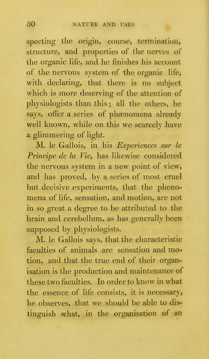 spectiiig the origin, course, termination, structure, and properties of the nerves oi' the organic life, and he finishes his account of the nervous system of the organic hfe, with declaring, that there is no subject which is more deserving of the attention of physiologists than this; all the others, he says, offer a series of phaenomena already well known, while on this we scarcely have a glimmering of light. M. le Gallois, in his Experiences sur le Principe de la Vie, has likewise considered the nervous system in a new point of view, and has proved, by a series of most cruel but decisive experiments, that the pheno- mena of life, sensation, and motion, are not in so great a degree to be attributed to the brain and cerebellum, as has generally been supposed by physiologists. M. le Gallois says, that the characteristic faculties of animals are sensation and mo- tion, and that the true end of their organ- isation is the production and maintenance of these two faculties. In order to know in what the essence of life consists, it is necessary, he observes, that we should be able to dis- tinguish what, in the organisation of an