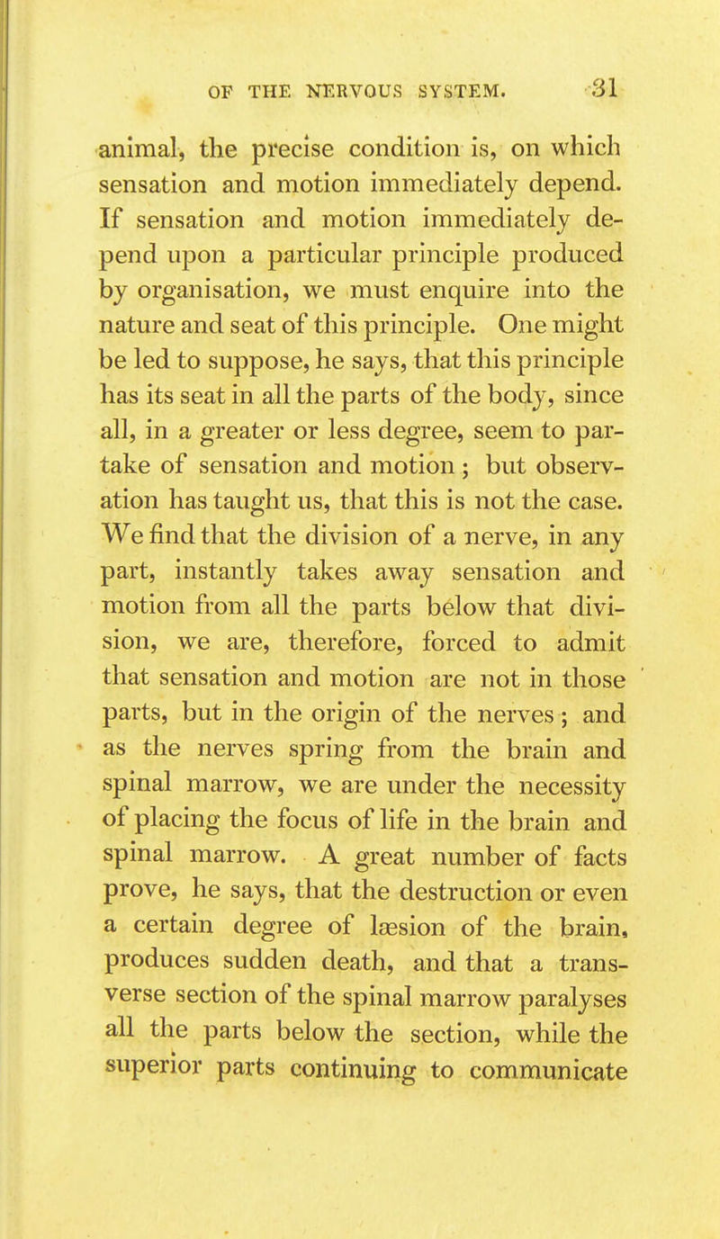 •animal, the precise condition is, on which sensation and motion immediately depend. If sensation and motion immediately de- pend upon a particular principle produced by organisation, we must enquire into the nature and seat of this principle. One might be led to suppose, he says, that this principle has its seat in all the parts of the body, since all, in a greater or less degree, seem to par- take of sensation and motion ; but observ- ation has taught us, that this is not the case. We find that the division of a nerve, in any part, instantly takes away sensation and motion from all the parts below that divi- sion, we are, therefore, forced to admit that sensation and motion are not in those parts, but in the origin of the nerves ; and as the nerves spring from the brain and spinal marrow, we are under the necessity of placing the focus of life in the brain and spinal marrow. A great number of facts prove, he says, that the destruction or even a certain degree of Isesion of the brain, produces sudden death, and that a trans- verse section of the spinal marrow paralyses all the parts below the section, while the superior parts continuing to communicate