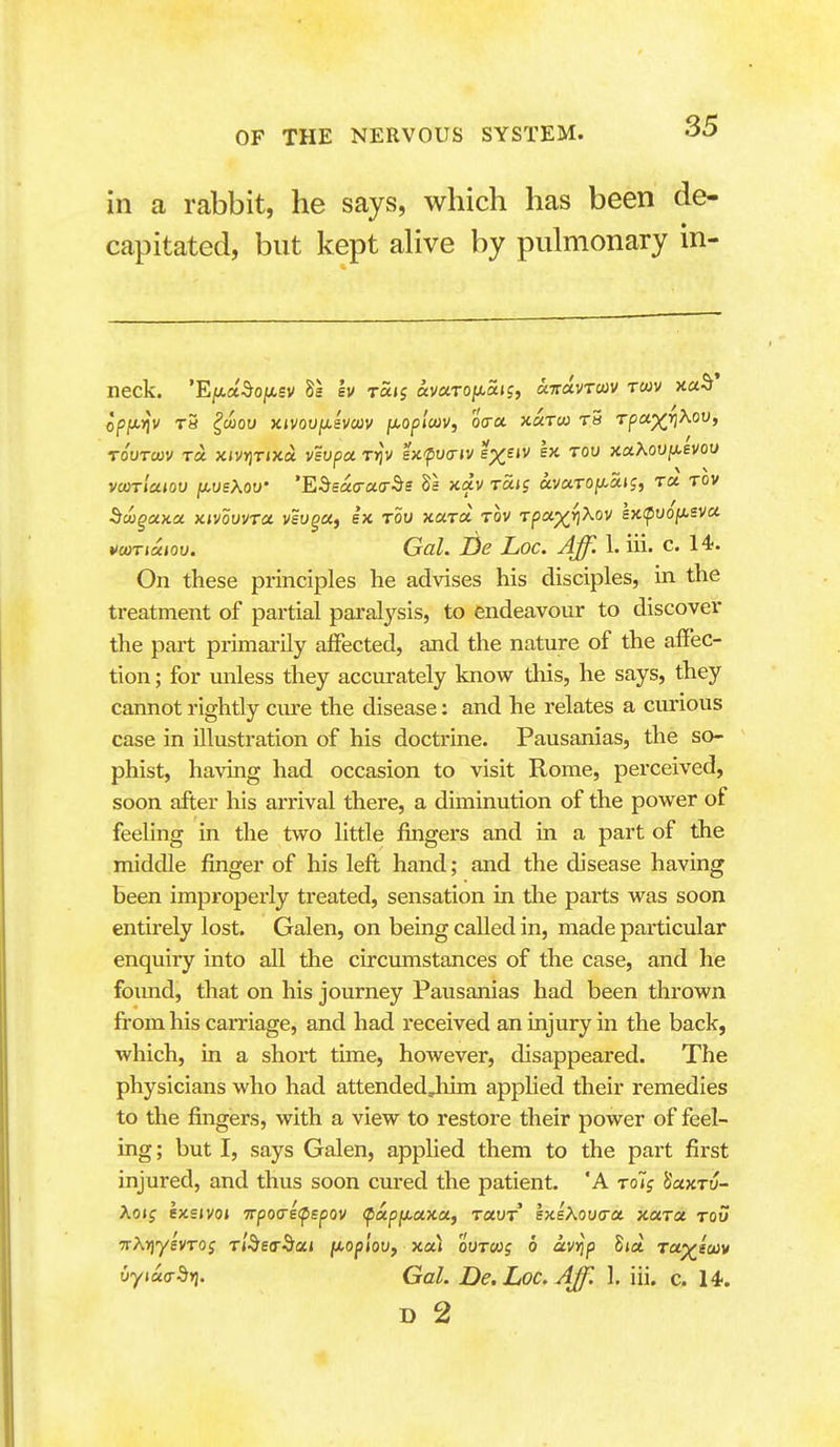 in a rabbit, he says, which has been de- capitated, but kept aHve by pulmonary in neck. 'Eju.a^OjW,£V Ss Iv raij av«TOjxa»j, aTravTcov Twv xaS' opjU.>jv T8 ^wou xmvjjisvcov fxopluiv, o<ra. xaxw t5 Tpa;)^>3Xoo, TOUTCOV TO. xjvJjTJxd viof)« Tijv ex-putj-jv exejv ex tou }iciXouiJ.evou vcorlaiou jxusXov' 'Edeacrao-^s 8a xav t«<? avaTOix,uiSi to. tov ^cuguKu KivovvTCi vsugcij g'x tow xaTa tov Tpa-yr^Kov ex<puo/isva voiTiuioo. Gal. Be Loc. Aff. 1. iii. c. 14-. On these principles he advises his disciples, in the treatment of partial paral3^sis, to endeavour to discover the part primarily affected, and the nature of the affec- tion ; for unless they accurately know this, he says, they cannot rightly cure the disease: and he relates a curious case in illustration of his doctrine. Pausanias, the so- phist, having had occasion to visit Rome, perceived, soon after his arrival there, a diminution of the power of feeling in the two little fingers and in a part of the middle finger of his left hand; and the disease having been improperly treated, sensation in the parts was soon entirely lost. Galen, on being called in, made particular enquiry into all the circumstances of the case, and he found, that on his journey Pausanias had been thrown from his carriage, and had received an injury in the back, which, in a short time, however, disappeared. The physicians who had attendedJiim apphed their remedies to the fingers, with a view to restore their power of feel- ing ; but I, says Galen, apphed them to the part first injured, and thus soon cm-ed the patient. 'A toTj SaxTu- Aoif exeivoj 7rpo<refspov <papix,axu, tuvt sTceXoixra. xccra tou TrXriyevTog Tl^ety^ai iiopiov, xa) oVToog b avrip Sia to^scuv uytaa-dyi. Gal. De.Loc.Aff. 1. iii. c. 14.