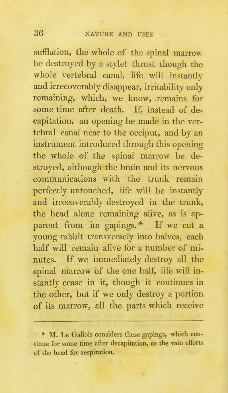 sufflation, the whole of the spinal marrow be destroyed by a stylet thrust though the whole vertebral canal, life will instantly and irrecoverably disappear, irritability only remaining, which, we know, remains for some time after death. If, instead of de- capitation, an opening be made in the ver- tebral canal near to the occiput, and by an instrument introduced through this opening the whole of the spinal marrow be de- stroyed, although the brain and its nervous communications with the trunk remain perfectly untouched, life will be instantly and irrecoverably destroyed in the ti'unk, the head alone remaining alive, as is ap- parent from its gapings. * If we cut a young rabbit transversely into halves, each half will remain alive for a number of mi- nutes. If we immediately destroy all the spinal marrow of the one half, life will in- stantly cease in it, though it continues in the other, but if we only destroy a portion of its marrow, all the parts which receive * M. Le Gallois considers these gapings, which con- tinue for some time after decapitation, as the vain efforts of the head for respiration.