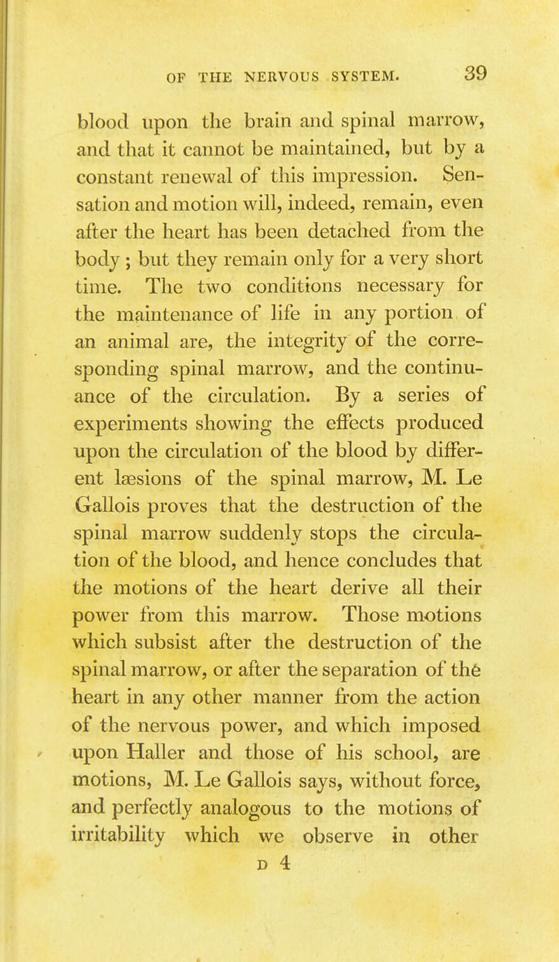 blood upon the brain and spinal marrow, and that it cannot be maintained, but by a constant renewal of this impression. Sen- sation and motion will, indeed, remain, even after the heart has been detached from the body; but they remain only for a very short time. The two conditions necessary for the maintenance of life in any portion of an animal are, the integrity of the corre- sponding spinal marrow, and the continu- ance of the circulation. By a series of experiments showing the effects produced upon the circulation of the blood by differ- ent laesions of the spinal marrow, M. Le Gallois proves that the destruction of the spinal marrow suddenly stops the circula- tion of the blood, and hence concludes that the motions of the heart derive all their power from this marrow. Those motions which subsist after the destruction of the spinal marrow, or after the separation of thfe heart in any other manner from the action of the nervous power, and which imposed upon Haller and those of his school, are motions, M. Le Gallois says, without force, and perfectly analogous to the motions of irritability which we observe in other