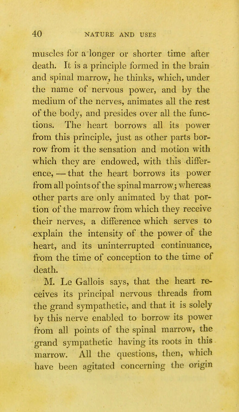 muscles for aionger or shorter time after death. It is a principle formed in the brain and spinal marrow, he thinks, which, under the name of nervous power, and by the medium of the nerves, animates all the rest of the body, and presides over all the func- tions. The heart borrows all its power from this principle, just as other parts bor- row from it the sensation and motion with which they are endowed, with this differ- ence, — that the heart borrows its power from all points of the spinal marrow; whereas other parts are only animated by that por- tion of the marrow from which they receive their nerves, a difference which serves to explain the intensity of the power of the heart, and its uninterrupted continuance, from the time of conception to the time of death. M. Le Gallois says, that the heart re- ceives its principal nervous threads from the grand sympathetic, and that it is solely by this nerve enabled to borrow its power from all points of the spinal marrow, the grand sympathetic having its roots in this marrow. All the questions, then, which have been agitated concerning the origin