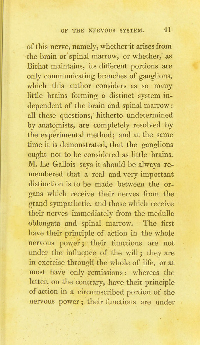 of this nerve, namely, whether it arises from the brain or spinal marrow, or whether, as Bichat maintains, its different portions are only communicating branches of ganglions, which this author considers as so many little brains forming a distinct system in- dependent of the brain and spinal marrow: all these questions, hitherto undetermined by anatomists, are completely resolved by the experimental method; and at the same time it is demonstrated, that the ganglions ought not to be considered as little brains. M. Le Gallois says it should be always re- membered that a real and very important distinction is to be made between the or- gans which receive their nerves from the grand sympathetic, and those which receive their nerves immediately from the medulla oblongata and spinal marrow. The first have their principle of action in the whole nervous power; their functions are not under the influence of the will; they are in exercise through the whole of life, or at most have only remissions: whereas the latter, on the contrary, have their principle of action in a circumscribed portion of the nervous power; their functions are under