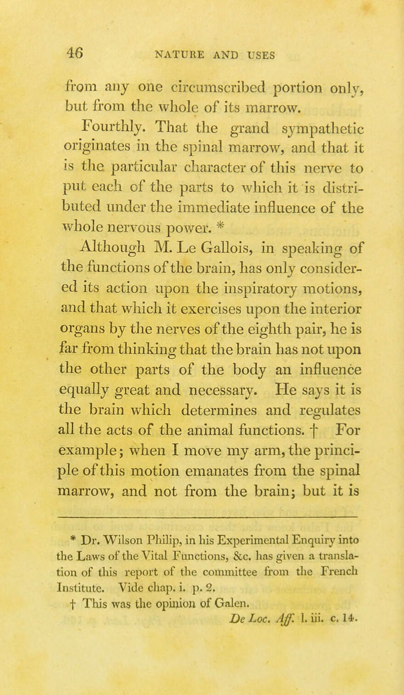 from any one circumscribed portion only, but from the whole of its marrow. Fourthly. That the grand sympathetic originates in the spinal marrow, and that it is the particular character of this nerve to put each of the parts to which it is distri- buted under the immediate influence of the whole nervous power. * Although M. Le Gallois, in speaking of the functions of the brain, has only consider- ed its action upon the inspiratory motions, and that which it exercises upon the interior organs by the nerves of the eighth pair, he is far from thinking that the brain has not upon the other parts of the body an influence equally great and necessary. He says it is the brain which determines and regulates all the acts of the animal functions, f For example; when I move my arm, the princi- ple of this motion emanates from the spinal marrow, and not from the brain; but it is * Dr. Wilson Pliilip, in his Experimental Enquiry into the Laws of the Vital Functions, &c. has given a transla- tion of this report of the committee from the French Institute. Vide chap. i. p. 2. t This was the opiiyon of Galen. De Loc. Aff. 1. iii. c. 14.