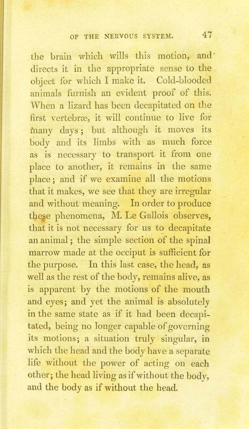 the brain which wills this motion, and' directs it in the appropriate sense to the object for which I make it. Cold-blooded animals furnish an evident proof of this. Wlien a lizard has been decapitated on the first vertebrae, it will continue to live for fnany days ; but although it moves its body and its limbs with as much force as is necessary to transport it from one place to another, it remains in the same place; and if we examine all the motions that it makes, we see that they are irregular and without meaning. In order to produce the^e phenomena, M. Le Gallois observes, that it is not necessary for us to decapitate an animal; the simple section of the spinal marrow made at the occiput is sufficient for the purpose. In this last case, the head, as well as the rest of the body, remains alive, as is apparent by the motions of the mouth and eyes; and yet the animal is absolutely in the same state as if it had been decapi- tated, being no longer capable of governing its motions; a situation truly singular, in which the head and the body have a separate life without the power of acting on each other; the head living as if without the body, and the body as if without the head.