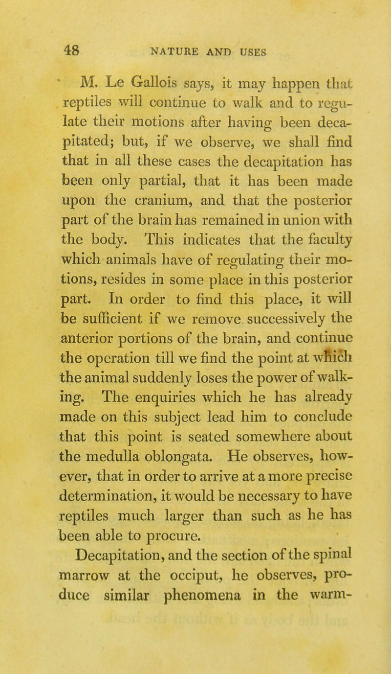 M. Le Gallois sajs, it may happen that reptiles will continue to walk and to regu- late their motions after having been deca^ pitated; but, if we observe, we shall find that in all these cases the decapitation has been only partial, that it has been made upon the cranium, and that the posterior part of the brain has remained in union with the body. This indicates that the faculty which animals have of regulating their mo- tions, resides in some place in this posterior part. In order to find this place, it will be sufficient if we remove, successively the anterior portions of the brain, and continue the operation till we find the point at wfiicli the animal suddenly loses the power of walk- ing. The enquiries which he has already made on this subject lead him to conclude that this point is seated somewhere about the medulla oblongata. He observes, how- ever, that in order to arrive at a more precise determination, it would be necessary to have reptiles much larger than such as he has been able to procure. Decapitation, and the section of the spinal marrow at the occiput, he observes, pro- duce similar phenomena in the warm-