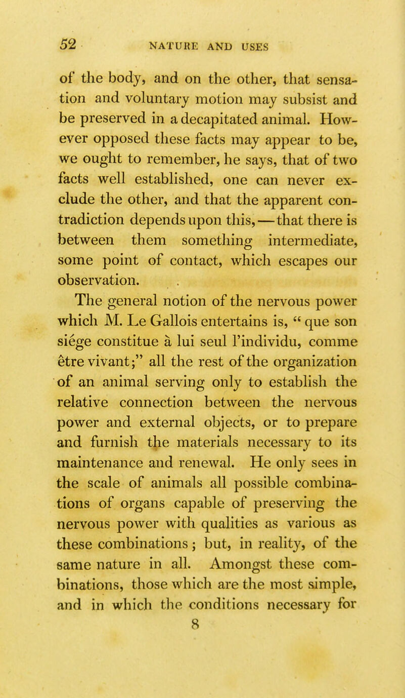 of the body, and on the other, that sensa- tion and voluntary motion may subsist and be preserved in a decapitated animal. How- ever opposed these facts may appear to be, we ought to remember, he says, that of two facts well established, one can never ex- clude the other, and that the apparent con- tradiction depends upon this,—that there is between them something intermediate, some point of contact, which escapes our observation. The general notion of the nervous power which M. Le Gallois entertains is,  que son siege constitue a lui seul I'individu, comme etre vivant; all the rest of the organization of an animal serving only to establish the relative connection between the nervous power and external objects, or to prepare and furnish the materials necessary to its maintenance and renewal. He only sees in the scale of animals all possible combina^ tions of organs capable of preserving the nervous power with qualities as various as these combinations j but, in reality, of the same nature in all. Amongst these com- binations, those which are the most simple, and in which the conditions necessary for 8