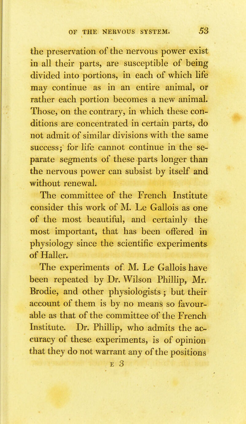 the preservation of the nervous power exist in all their parts, are susceptible of being divided into portions, in each of which life may continue as in an entire animal, or rather each portion becomes a new animal. Those, on the contrary, in which these con- ditions are concentrated in certain parts, do not admit of similar divisions with the same success; for life cannot continue in the se- parate segments of these parts longer than the nervous power can subsist by itself and without renewal. The comimittee of the French Institute consider this work of M. Le Gallois as one of the most beautiful, and certainly the most important, that has been offered in physiology since the scientific experiments of Haller. The experiments of. M. Le Gallois have been repeated by Dr. Wilson Phillip, Mr. Brodie, and other physiologists ; but their account of them is by no means so favour- able as that of the committee of the French Institute. Dr. Phillip, who admits the ac- curacy of these experiments, is of opinion that they do not warrant any of the positions E 3