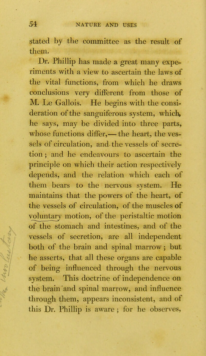stated by the committee as the result of them. Dr. Phillip has made a great many expe- riments with a view to ascertain the laws of the vital fmictions, from which he draws conclusions very different from those of M. Le Gallois. He begins with the consi- deration of the sanguiferous system, which, he says, may be divided into three parts, whose functions differ,— the heart, the ves- sels of circulation, and the vessels of secre- tion ; and he endeavours to ascertain the principle on which their action respectively depends, and the relation which each of them bears to the nervous system. He maintains that the powers of the heart, of the vessels of circulation, of the muscles of voluntary motion, of the peristaltic motion of the stomach and intestines, and of the vessels of secretion, are all independent both of the brain and spinal marrow; but he asserts, that all these organs are capable of being influenced through the nervous system. This doctrine of independence on the brain and spinal marrow, and influence through them, appears inconsistent, and of this Dr. Phillip is aware ; for he observes,