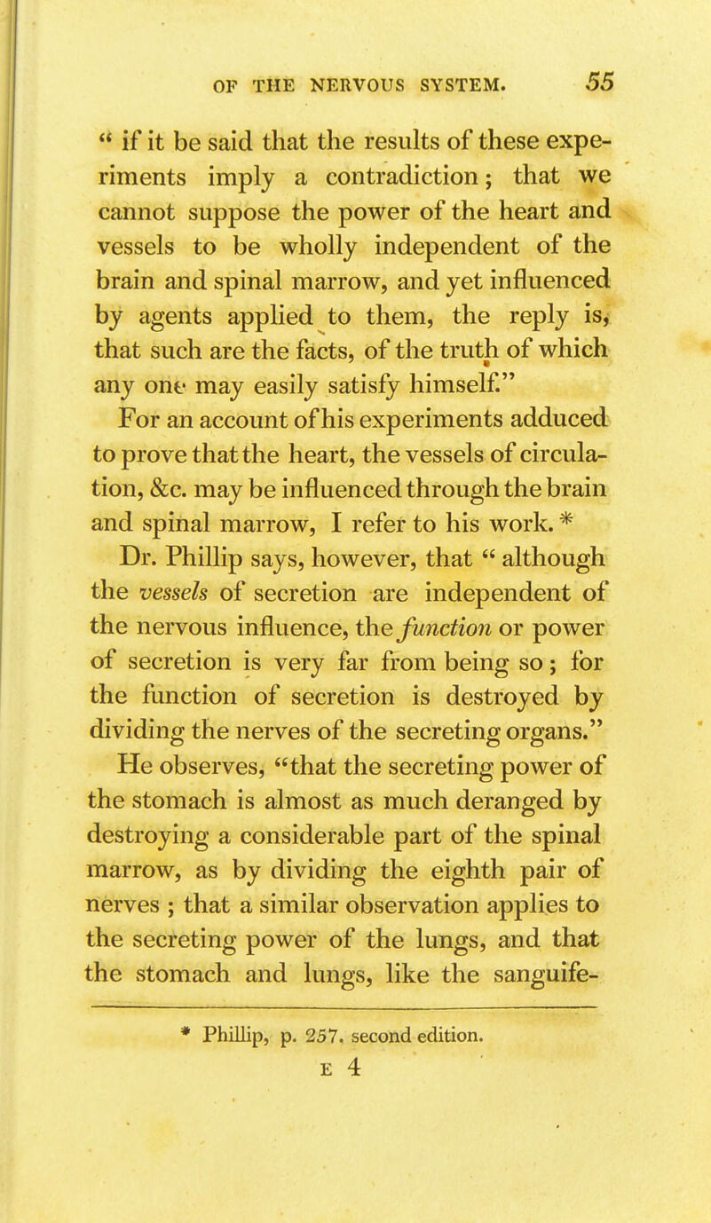  if it be said that the results of these expe- riments imply a contradiction; that we cannot suppose the power of the heart and vessels to be wholly independent of the brain and spinal marrow, and yet influenced by agents applied to them, the reply is^ that such are the facts, of the truth of which any one may easily satisfy himself For an account of his experiments adduced to prove that the heart, the vessels of circula- tion, &c. may be influenced through the brain and spinal marrow, I refer to his work. * Dr. Phillip says, however, that  although the vessels of secretion are independent of the nervous influence, the function or power of secretion is very far from being so; for the function of secretion is destroyed by dividing the nerves of the secreting organs. He observes, that the secreting power of the stomach is almost as much deranged by destroying a considerable part of the spinal marrow, as by dividing the eighth pair of nerves ; that a similar observation applies to the secreting power of the lungs, and that the stomach and lungs, like the sanguife- * Phillip, p. 257. second edition.