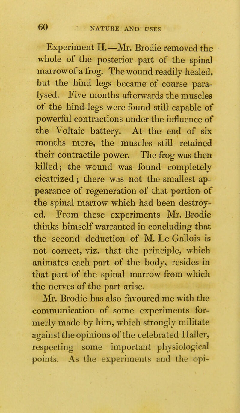 Experiment II.—Mr. Brodie removed the whole of the posterior part of the spinal marrow of a frog. The wound readily healed, but the hind legs became of course para- lysed. Five months afterwards the muscles of the hind-legs were found still capable of powerful contractions under the influence of the Voltaic battery. At the end of six months more, the muscles still retained their contractile power. The frog was then killed; the wound was found completely cicatrized; there was not the smallest ap- pearance of regeneration of that portion of the spinal marrow which had been destroy- ed. From these experiments Mr. Brodie thinks himself warranted in concluding that the second deduction of M. Le Gallois is not correct, viz. that the principle, which animates each part of the body, resides in that part of the spinal marrow from which the nerves of the part arise. Mr. Brodie has also favoured me with the communication of some experiments for- merly made by him, which strongly militate against the opinions of the celebrated Haller, respecting some important physiological points. As the experiments and the opi-