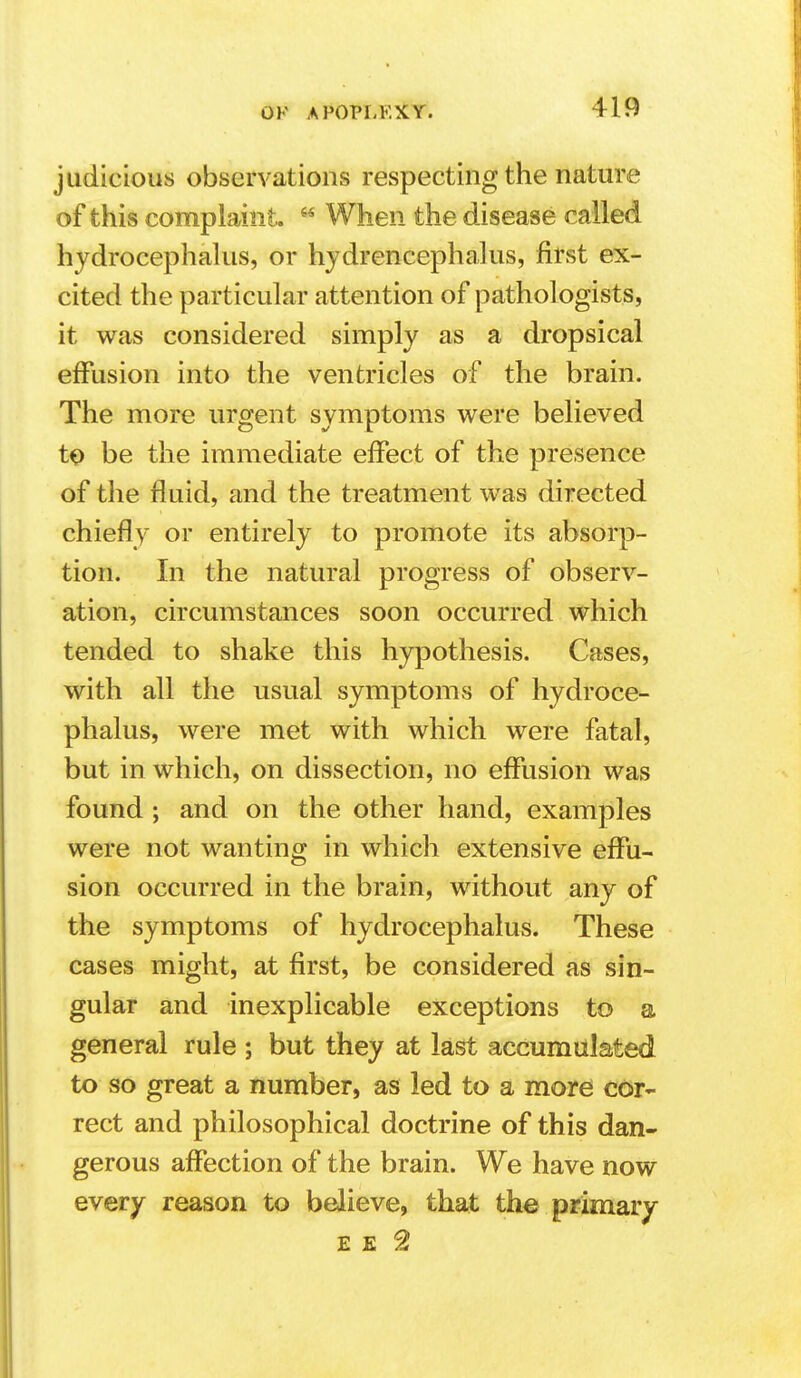 judicious observations respecting the nature of this complaint.  When the disease called hjdrocephahis, or hjdrencephalus, first ex- cited the particular attention of pathologists, it was considered simply as a dropsical effusion into the ventricles of the brain. The more urgent symptoms were believed to be the immediate effect of the presence of the fluid, and the treatment was directed chiefly or entirely to promote its absorp- tion. In the natural progress of observ- ation, circumstances soon occurred which tended to shake this hypothesis. Cases, with all the usual symptoms of hydroce- phalus, were met with which were fatal, but in which, on dissection, no effusion was found ; and on the other hand, examples were not wanting in which extensive effu- sion occurred in the brain, without any of the symptoms of hydrocephalus. These cases might, at first, be considered as sin- gular and inexplicable exceptions to a general rule ; but they at last accumulated to so great a number, as led to a mord cor- rect and philosophical doctrine of this dan- gerous affection of the brain. We have now every reason to believe, that the primary E E 2