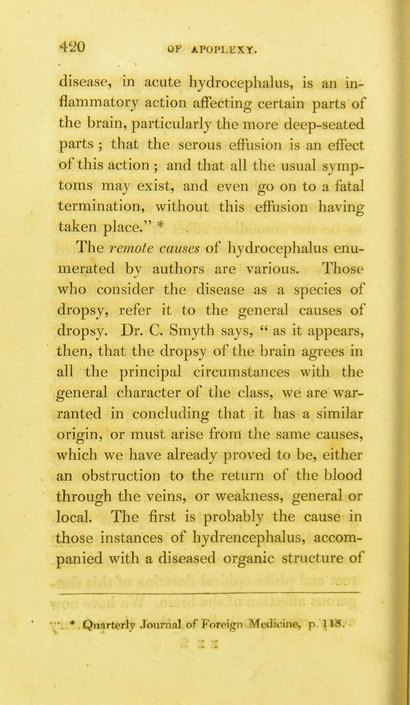 disease, in acute hydrocephalus, is an in- flammatory action affecting certain parts of the brain, particularly the more deep-seated parts ; that the serous effusion is an effect of this action ; and that all the usual symp- toms may exist, and even go on to a fatal termination, without this effusion having taken place. * The remote causes of hydrocephalus enu- merated by authors are various. Those who consider the disease as a species of dropsy, refer it to the general causes of dropsy. Dr. C. Smyth says,  as it appears, then, that the dropsy of the brain agrees in all the principal circumstances with the general character of the class, we are war- ranted in concluding that it has a similar origin, or must arise from the same causes, which we have already proved to be, either an obstruction to the return of the blood through the veins, or weakness, general or local. The first is probably the cause in those instances of hydrencephalus, accom- panied with a diseased organic structure of * . Quarterly -Tournal of Foreign - Mediome, p. 1 VS.