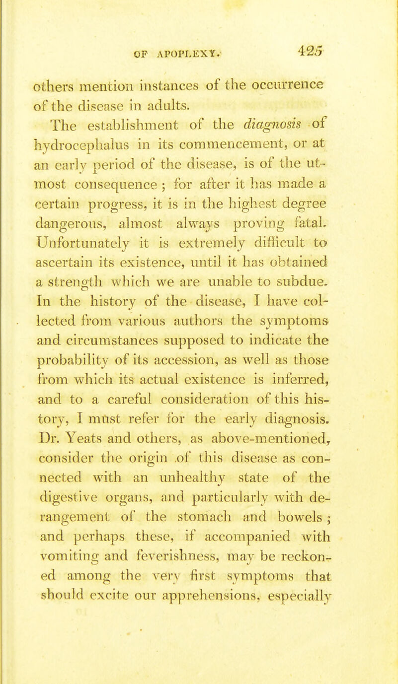 others mention instances of the occurrence of the disease in adults. The estabhshment of the diagnosis of hydrocephakis in its commencement, or at an early period of the disease, is of the ut- most consequence ; for after it has made a certain progress, it is in the highest degree dangerous, almost always proving fatal. Unfortunately it is extremely difficult to ascertain its existence, until it has obtained a strength which we are unable to subdue. In the history of the disease, I have col- lected from various authors the symptoms and circumstances supposed to indicate the probability of its accession, as well as those from which its actual existence is inferred, and to a careful consideration of this his- tory, I must refer for the early diagnosis. Dr. Yeats and others, as above-mentioned, consider the origin .of this disease as con- nected with an imhealthy state of the digestive organs, and particularly with de- rangement of the stomach and bowels ; and perhaps these, if accompanied with vomiting and feverishness, may be reckon- ed among the very first symptoms that should excite our apprehensions, especially