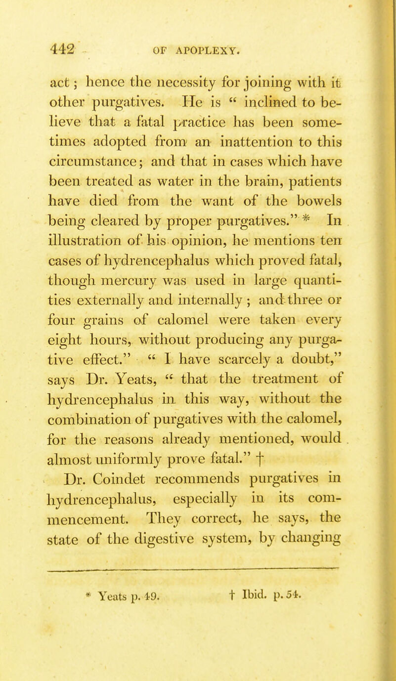 act; hence the necessity for joining with it other purgatives. He is  incHned to be- lieve that a fatal practice has been some- times adopted from' an inattention to this circumstance; and that in cases which have been treated as water in the brain, patients have died from the want of the bowels being cleared by proper purgatives. * In illustration of his opinion, he mentions ten cases of hydrencephalus which proved fatal, though mercury was used in large quanti- ties externally and mternally ; and three or four grains of calomel were taken every eight hours, without producing any purga- tive effect.  1 have scarcely a doubt, says Dr. Yeats,  that the treatment of hydrencephalus ui this way, without the combination of purgatives with the calomel, for the reasons already mentioned, would almost uniformly prove fatal. f Dr. Coindet recommends purgatives in hydrencephalus, especially in its com- mencement. They correct, he says, the state of the digestive system, by changing