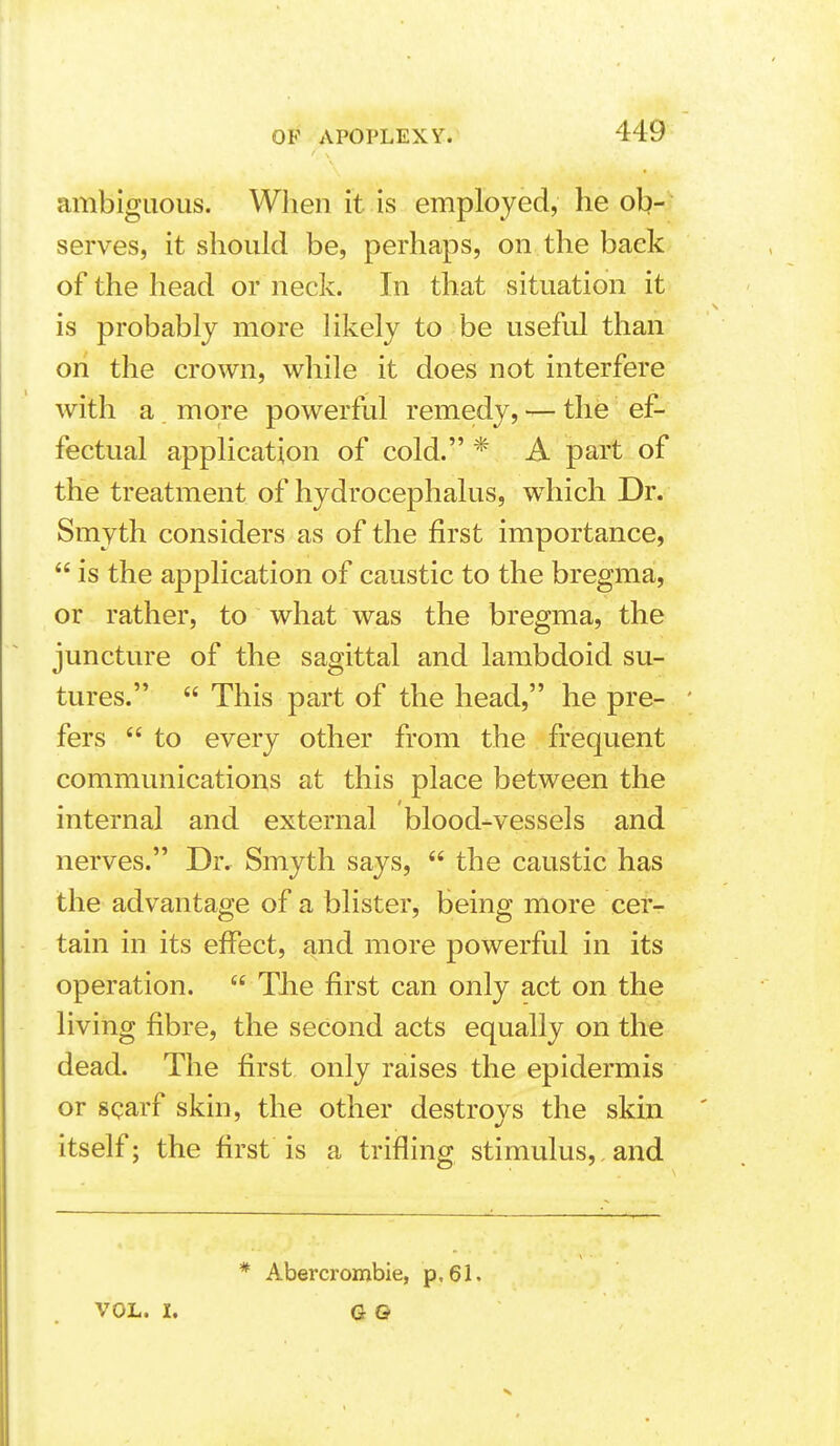 ambiguous. When it is employed, he ob- serves, it should be, perhaps, on the back of the head or neck. In that situation it is probably more likely to be useful than on the crown, while it does not interfere with a more powerful remedy, — the ef- fectual application of cold. * A part of the treatment of hydrocephalus, wdiich Dr. Smyth considers as of the first importance,  is the application of caustic to the bregma, or rather, to what was the bregma, the juncture of the sagittal and lambdoid su- tures.  This part of the head, he pre- ' fers  to every other from the frequent communications at this place between the internal and external blood-vessels and nerves. Dr. Smyth says,  the caustic has the advantage of a blister, being more cer- tain in its effect, and more powerful in its operation.  TJie first can only act on the living fibre, the second acts equally on the dead. The first only raises the epidermis or scarf skin, the other destroys the skin itself; the first is a trifling stimulus,, and VOL. I. * Abercrombie, p,61. G Q