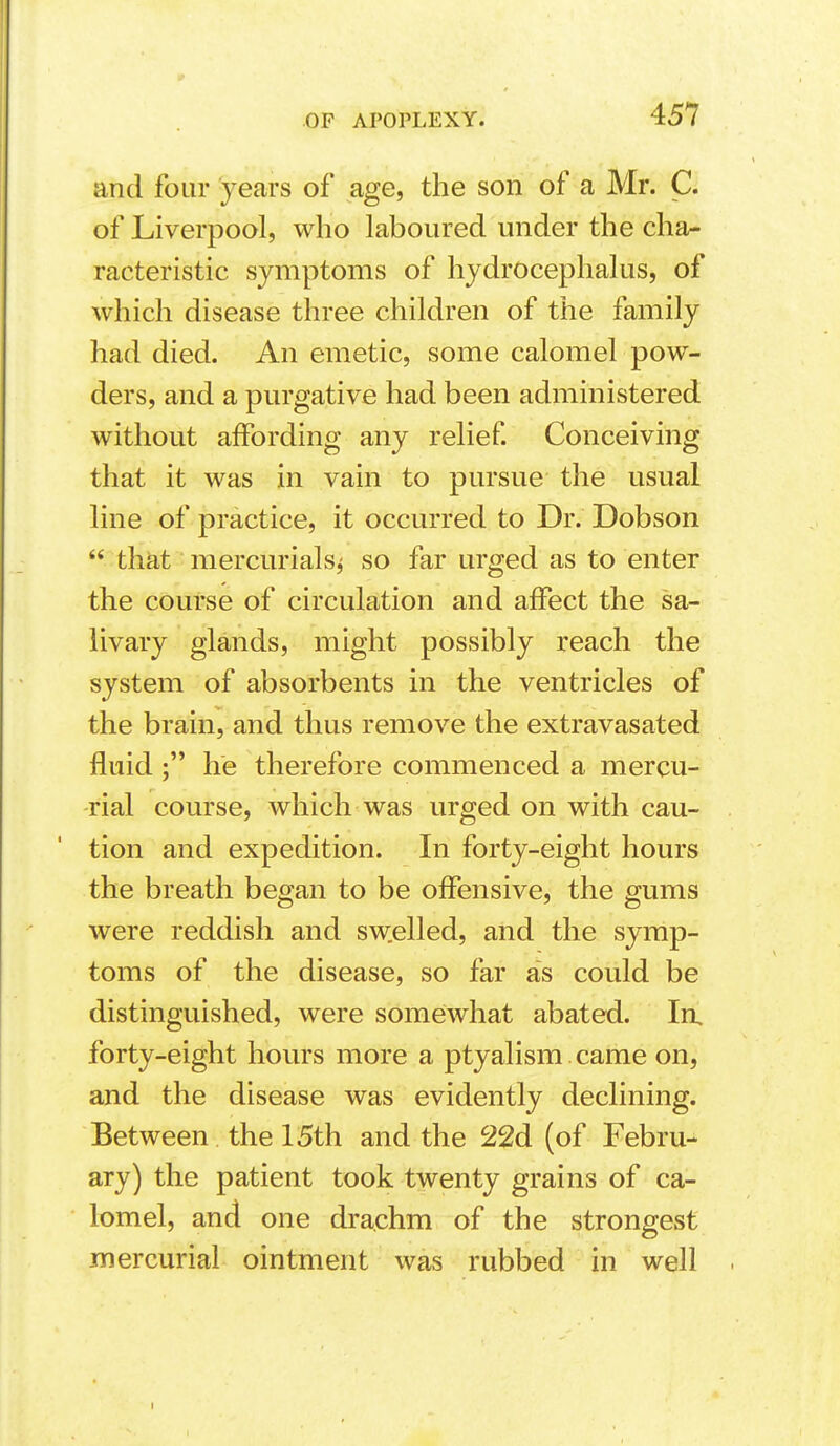 and four years of age, the son of a Mr. C. of Liverpool, who laboured under the cha- racteristic symptoms of hydrocephalus, of which disease three children of the family had died. An emetic, some calomel pow- ders, and a purgative had been administered without affording any relief Conceiving that it was in vain to pursue the usual line of practice, it occurred to Dr. Dobson  that mercurials^ so far urged as to enter the course of circulation and affect the sa- livary glands, might possibly reach the system of absorbents in the ventricles of the brain, and thus remove the extravasated fluid ; he therefore commenced a mercu- rial course, which was urged on with cau- tion and expedition. In forty-eight hours the breath began to be offensive, the gums were reddish and sw.elled, and the symp- toms of the disease, so far as could be distinguished, were somewhat abated. In, forty-eight hovu's more a ptyalism came on, and the disease was evidently declining. Between the 15th and the 22d (of Febru- ary) the patient took twenty grains of ca- lomel, and one drachm of the strongest mercurial ointment was rubbed in well