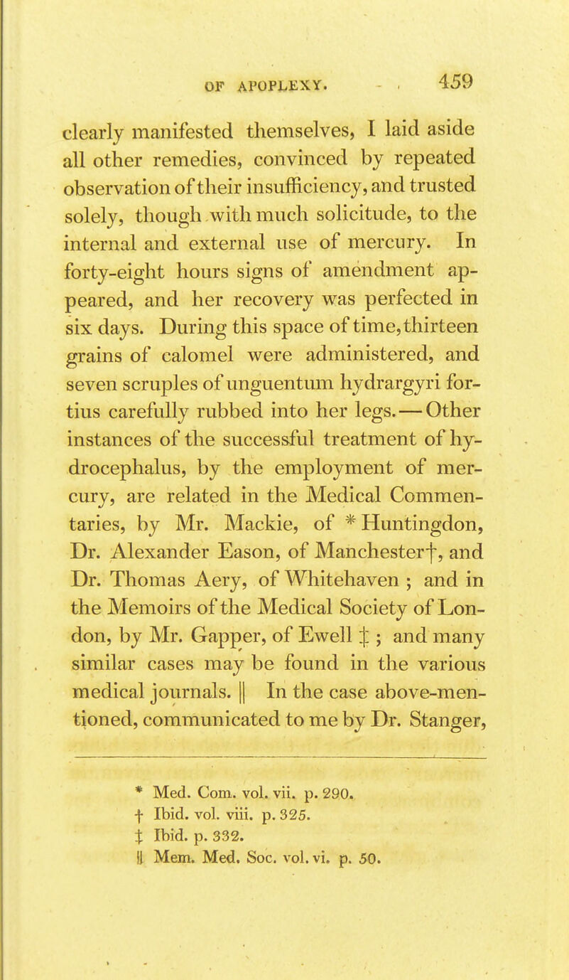 clearly manifested themselves, I laid aside all other remedies, convinced by repeated observation of their insufficiency, and trusted solely, though with much solicitude, to the internal and external use of mercury. In forty-eight hours signs of amendment ap- peared, and her recovery was perfected in six days. During this space of time, thirteen grains of calomel were administered, and seven scruples of unguentum hydrargyri for- tius carefully rubbed into her legs.—Other instances of the successful treatment of hy- drocephalus, by the employment of mer- cury, are related in the Medical Commen- taries, by Mr. Mackie, of * Huntingdon, Dr. Alexander Eason, of Manchester^, and Dr. Thomas Aery, of Whitehaven ; and in the Memoirs of the Medical Society of Lon- don, by Mr. Gapper, of Ewell :|:; and many similar cases may be found in the various medical journals. || In the case above-men- tioned, communicated to me by Dr. Stanger, * Med. Com. vol. vii. p. 290. f Ibid. vol. viii. p. 325. X Ibid. p. 332. !1 Mem. Med. Soc. vol. vi. p. 50.