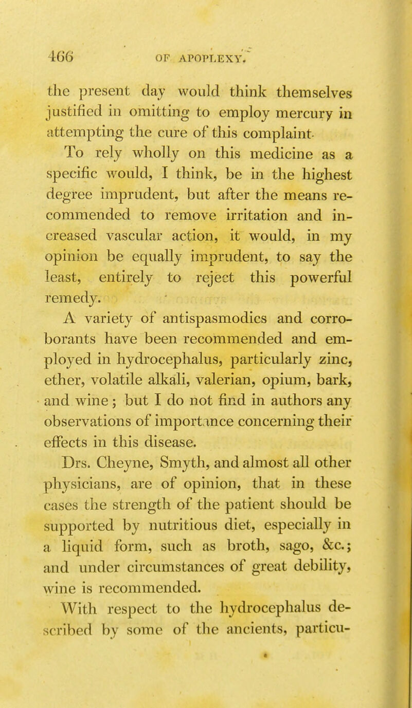 the present day would think themselves justified in omitting to employ mercury in attempting the cure of this complaint- To rely wholly on this medicine as a specific would, I think, be in the highest degree imprudent, but after the means re- commended to remove irritation and in- creased vascular action, it would, in my opinion be equally imprudent, to say the least, entirely to reject this powerful remedy. A variety of antispasmodics and corro- borants have been recommended and em- ployed in hydrocephalus, particularly zinc, ether, volatile alkali, valerian, opium, bark, and wine; but I do not find in authors any observations of importance concerning their effects in this disease. Drs. Cheyne, Smyth, and almost all other physicians, are of opinion, that in these cases the strength of the patient should be supported by nutritious diet, especially in a liquid form, such as broth, sago, &c; and under circumstances of great debility, wine is recommended. With respect to the hydi'ocephalus de- scribed by some of the ancients, particu-